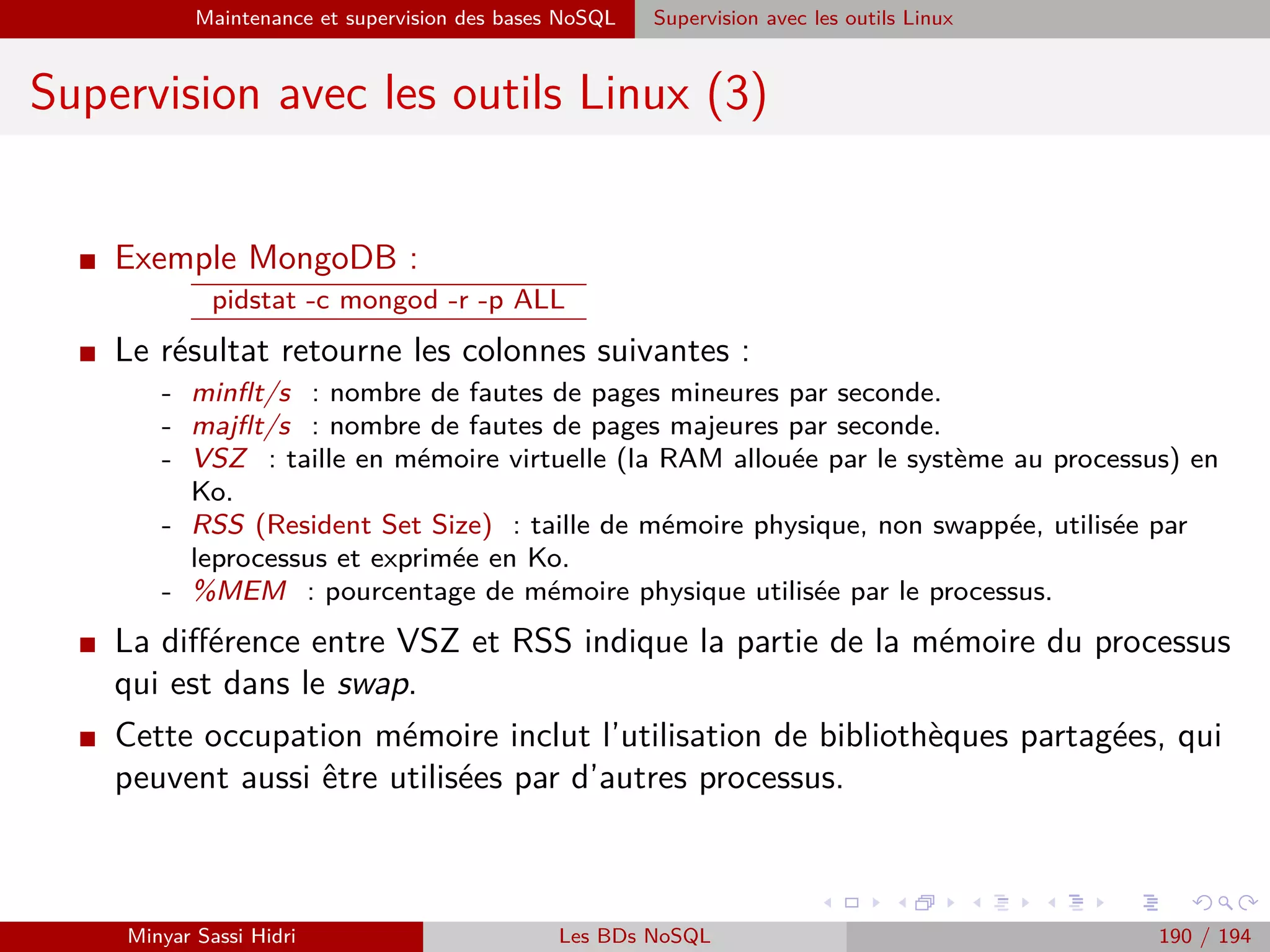 Requêtage des données Hadoop : Pig, Hive, Spark et SparkQL Apache Pig
Sauvegarde de données : STORE
I La seconde est la commande STORE, qui sauve véritablement des
données au sein du système de ﬁchier (HDFS ou local selon le mode).
I Syntaxe :
STORE alias INTO ’repertoire’ [USING fonction] ;
alias représente le container à sauvegarder (par exemple A).
I Comme les données sont issues d’une tâche MapReduce, elles seront
stockées sous la forme de plusieurs ﬁchiers part-r-*.
I En conséquence, repertoire indique le répertoire dans lequel on
souhaite que la série de ﬁchiers résultants de la tâche/du stockage
soient écrits.
Minyar Sassi Hidri Technologies pour le Big Data 189 / 227
 
