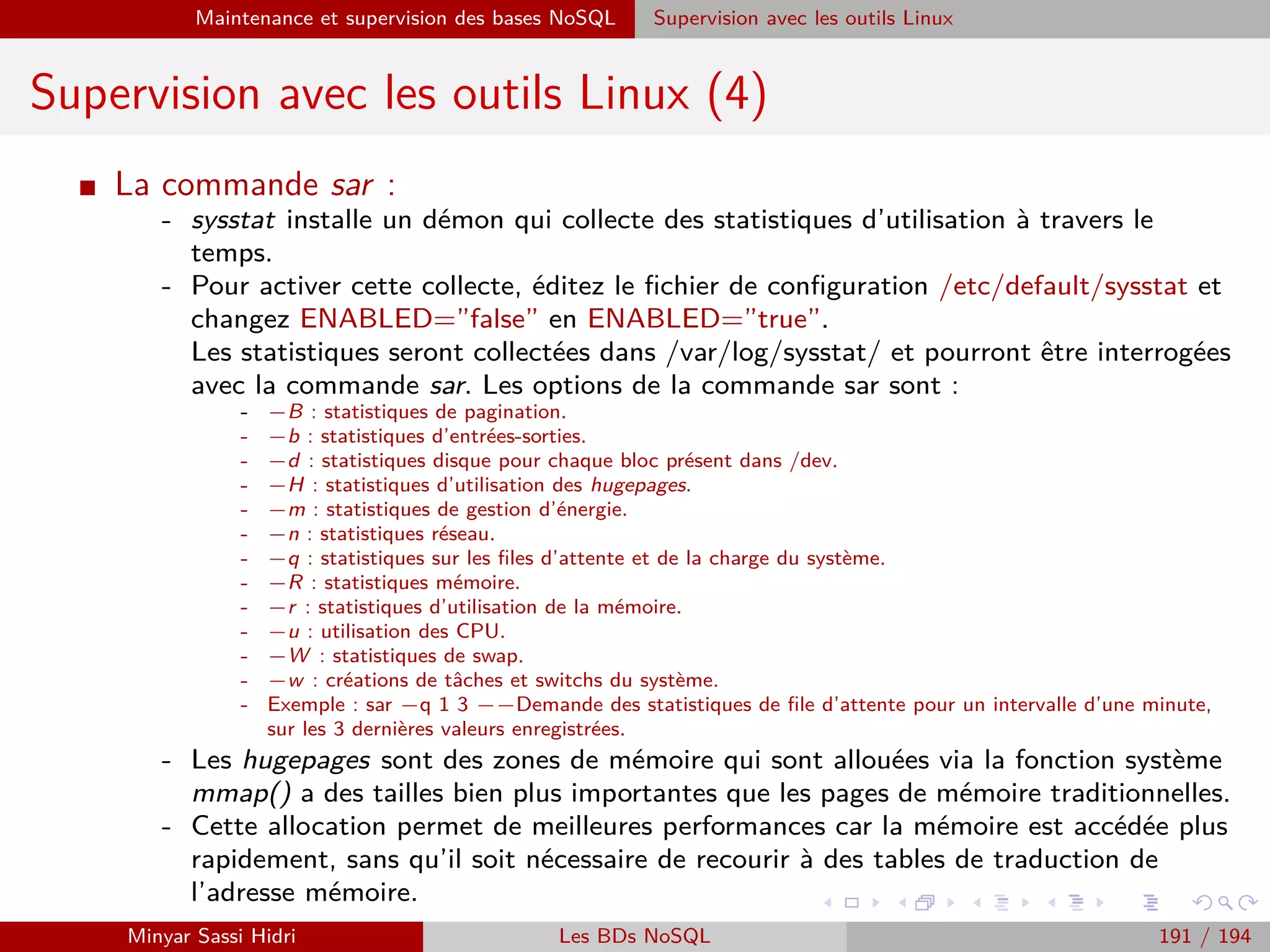 Requêtage des données Hadoop : Pig, Hive, Spark et SparkQL Apache Pig
Sauvegarde de données : STORE
I Là aussi, on peut spéciﬁer une fonction indiquant la manière de
formater les données. Les mêmes fonctions que celles vu
précédemment sont utilisables (PigStorage, JsonStorage, AvroStorage
- mais pas par exemple TextLoader).
I fonction est ici aussi optionnel ; la aussi, si on ne precise pas de
fonction, c’est PigStorage(’t’) qui est utilisée.
I STORE ne supporte pas de schéma ; à la place, si un schéma est
nécessaire (par exemple pour du Json), c’est généralement le
paramètre de la fonction de stockage qui est utilisé.
I Dans le cas du JSON, par défaut, Pig utilisera les noms de colonnes
directement issues du schéma de l’alias concerné ; il stocke par ailleurs
le schéma sous la forme d’un ﬁchier .pig schema dans le répertoire. Si
on recharge les données avec un JsonStorage, le schéma sera
automatiquement importé par la fonction.
Minyar Sassi Hidri Technologies pour le Big Data 190 / 227
 