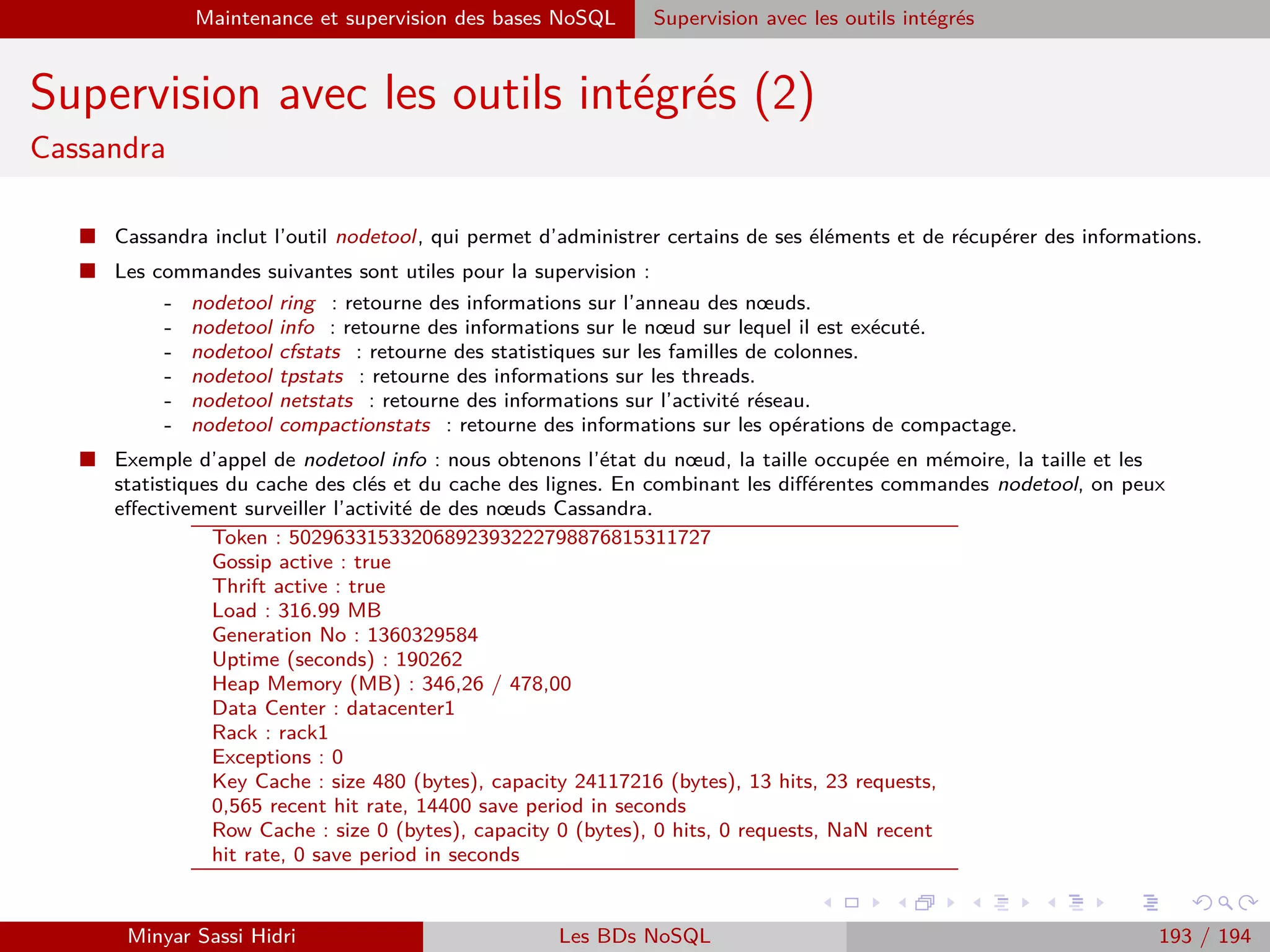 Requêtage des données Hadoop : Pig, Hive, Spark et SparkQL Apache Pig
Exemples
I Si on utilise :
STORE A INTO ’results’ USING JsonStorage() ;
Un répertoire results/ sera crée, contenant ici un ﬁchier unique
part-r-00000 avec pour contenu :
{”nom” :”ADAM”,”prenom” :”Guillaume”,”note” :15.0}
{”nom” :”BERCHANE”,”prenom” :”Rachid”,”note” :18.0}
{”nom” :”BOULLAIRE”,”prenom” :”Alexandre”,”note” :16.0}
{”nom” :”BOYER”,”prenom” :”Raphael”,”note” :17.0}
I Par ailleurs, Pig a également crée un ﬁchier .pig schema ; si on
recharge plus tard les données avec JsonLoader (le pendant
chargement de JsonStorage), le schéma sera automatiquement déduit.
Minyar Sassi Hidri Technologies pour le Big Data 192 / 227
 