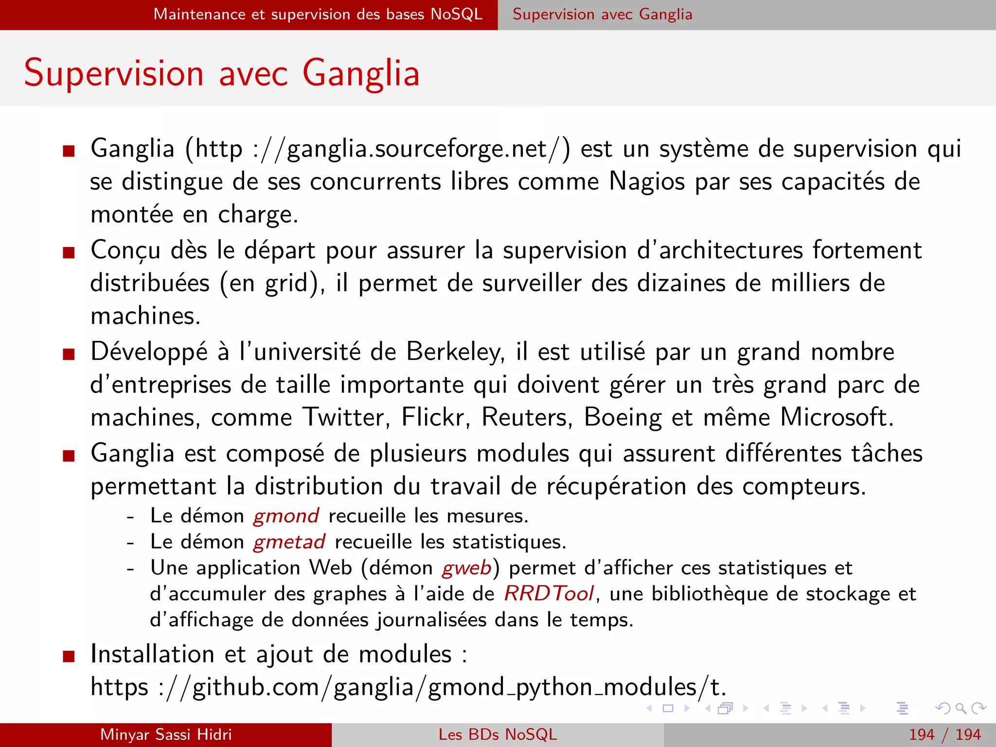 Requêtage des données Hadoop : Pig, Hive, Spark et SparkQL Apache Pig
Autres commandes
I Le shell interactif de Pig oﬀre quelques commandes pratiques pour le
développeur.
I L’une de ces commandes est cat : comme la commande cat Unix, elle
aﬃche le contenu d’un ﬁchier.
I En revanche, dans le cadre de Pig, elle est étendue au fonctionnement
Hadoop ; si on fait cat [REPERTOIRE] la commande aﬃchera
automatiquement le contenu concaténé de tous les ﬁchiers du répertoire.
I Autres commandes uniquement disponibles en mode interactif :
- help : aﬃche une aide.
- sh [COMMANDE] : exécute une commande shell.
- exec [FICHIER.PIG] : exécute le script pig indique.
- history : aﬃche un historique de toutes les commandes utilisées.
- ls, mkdir, rm, etc. : équivalentes à Unix.
- ...
Minyar Sassi Hidri Technologies pour le Big Data 193 / 227
 