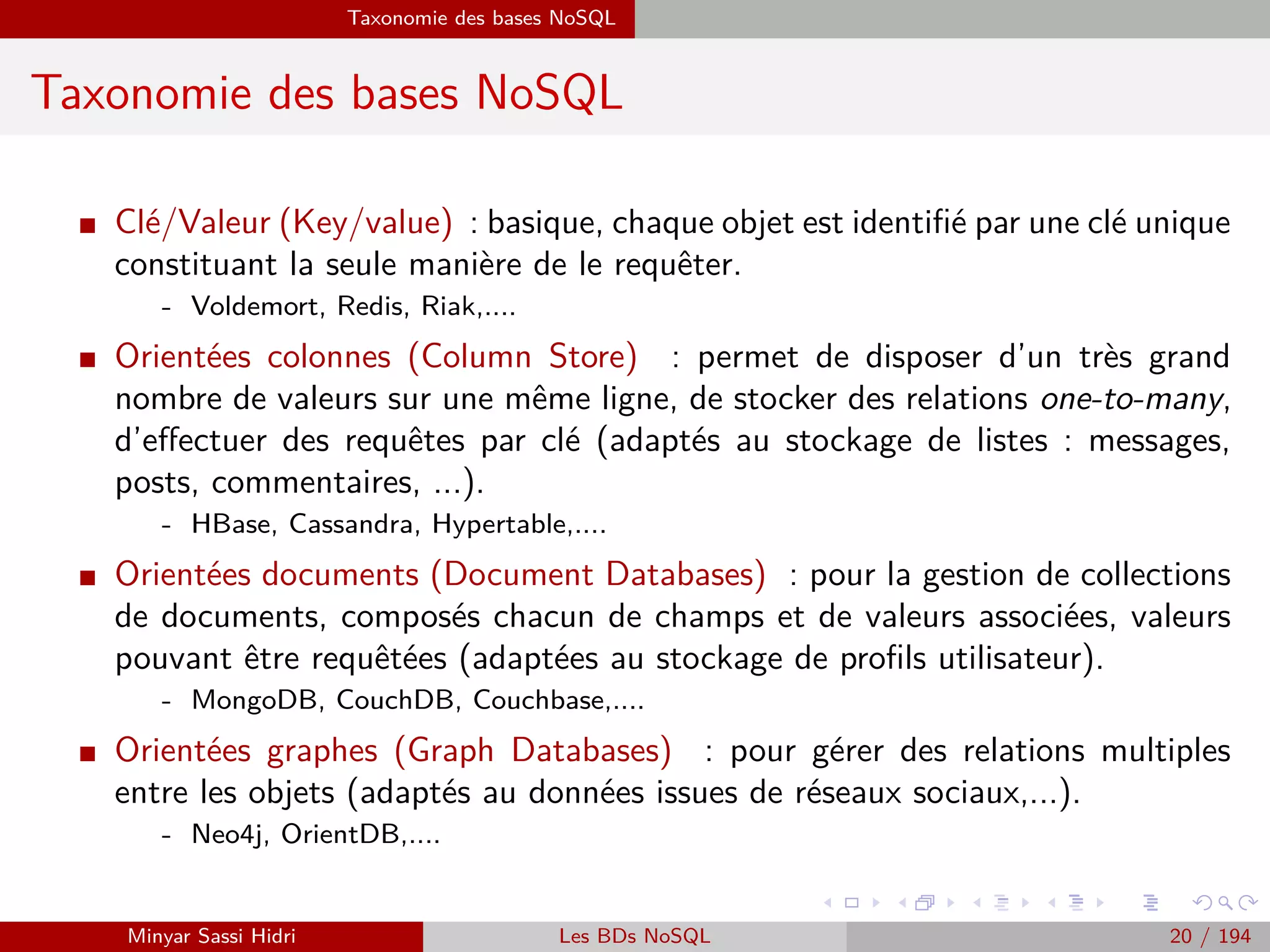 Problématique et termes clés
Problématique et termes clés (2)
I Vous êtes confrontés à une problématique de gestion de données cor-
respondant à ces trois critères.
I Vous ne savez plus gérer ces données avec les architectures tradition-
nelles.
⇒ Vous avez une problématique de type Big Data.
I Il faut en eﬀet penser à collecter, stocker puis analyser les données d’une
fac¸on qui ne peut plus être traitée par une approche traditionnelle pour
permettre de satisfaire au 4ème V.
⇒ la Valorisation des données.
I Objectif : Relever ce qui est important et ce qui l’est moins.
Minyar Sassi Hidri Technologies pour le Big Data 19 / 227
 