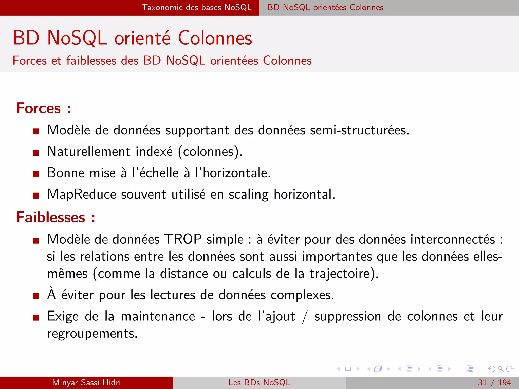 Forces majeurs Révolution de stockage
Forces majeurs
Révolution de stockage
I Massiﬁcation des échanges de données + Augmentation des types de contenus
⇒ Dépassement des possibilités de stockage des entrepôts de données des
entreprises (SQL et MySQL pour les BDR).
I Année 2000 : ruptures importantes se sont produites sur le volet stockage de
l’information grâce à l’Internet :
Proposer aux entreprises et aux particuliers des espaces de stockage ﬂexibles dans les
nuages ou Cloud à des prix très compétitifs (Google, Amazon, etc.) ;
Espaces accessibles à travers des interfaces en ligne (Google App Engine, etc.).
Développement d’une nouvelle philosophie de stockage intelligent de données, sous
le vocable NoSQL, permettant des requêtes plus rapides et plus ﬂexibles.
⇒ Grâce aux progrès technologique du Cloud et du NoSQL, le stockage et l’exploration du
Big Data devient une opportunité plutôt qu’un obstacle pour les entreprises.
Minyar Sassi Hidri Technologies pour le Big Data 30 / 227
 