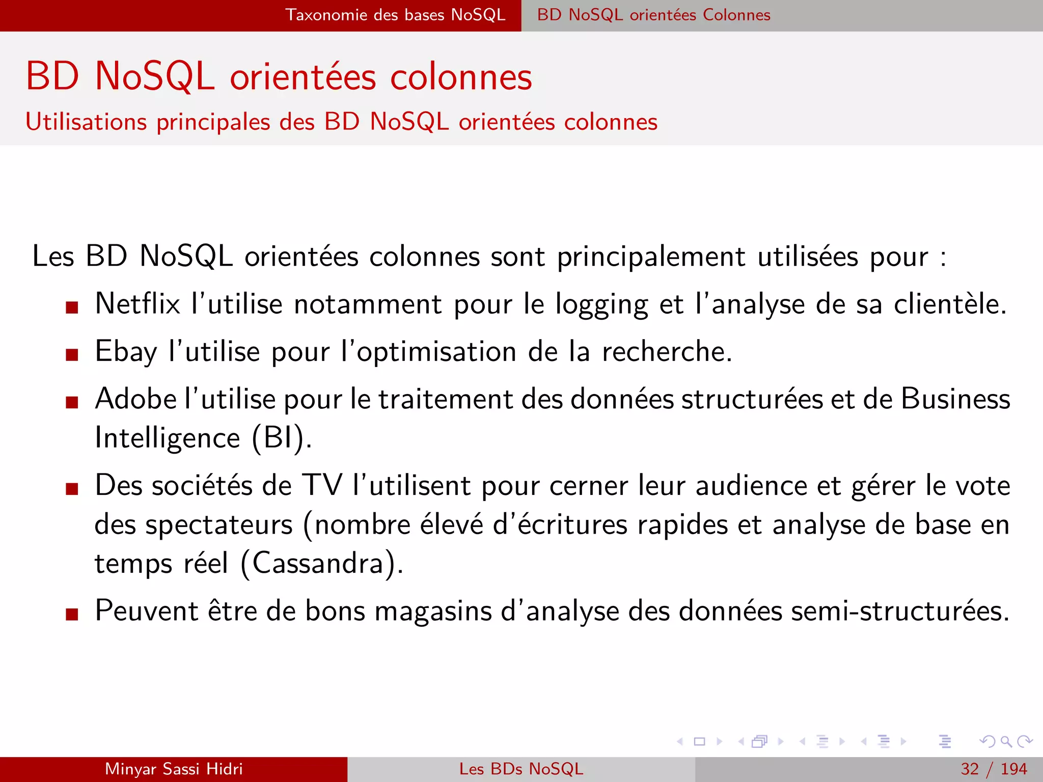 Forces majeurs Avènement d’une nouvelle science des données
Forces majeurs
Avènement d’une nouvelle science des données
I La révolution du Big Data va de pair avec l’emergence d’une nouvelle science
des données.
I D’après Eric Moulines :
La valorisation des immenses volumes de données hétérogènes passe la mise
en œuvre d’analyses sophistiquées, un véritable passage à l’échelle dans la
conception des modèles d’analyse et la mise en œuvre des algorithmes.
I Analytics avancés :
Statistiques non-paramétriques : Le modèle n’est pas décrit par un nombre ﬁni de
paramètres (http ://cmatias.perso.math.cnrs.fr/Docs/cours stat np ensiie.pdf).
Règles d’association.
Réduction de dimension : ACP, ACM, AFC, etc..
Classiﬁcation non supervisée (ou clustering) : k-moyennes, CMF, etc..
Algorithmes génétiques.
Minyar Sassi Hidri Technologies pour le Big Data 31 / 227
 