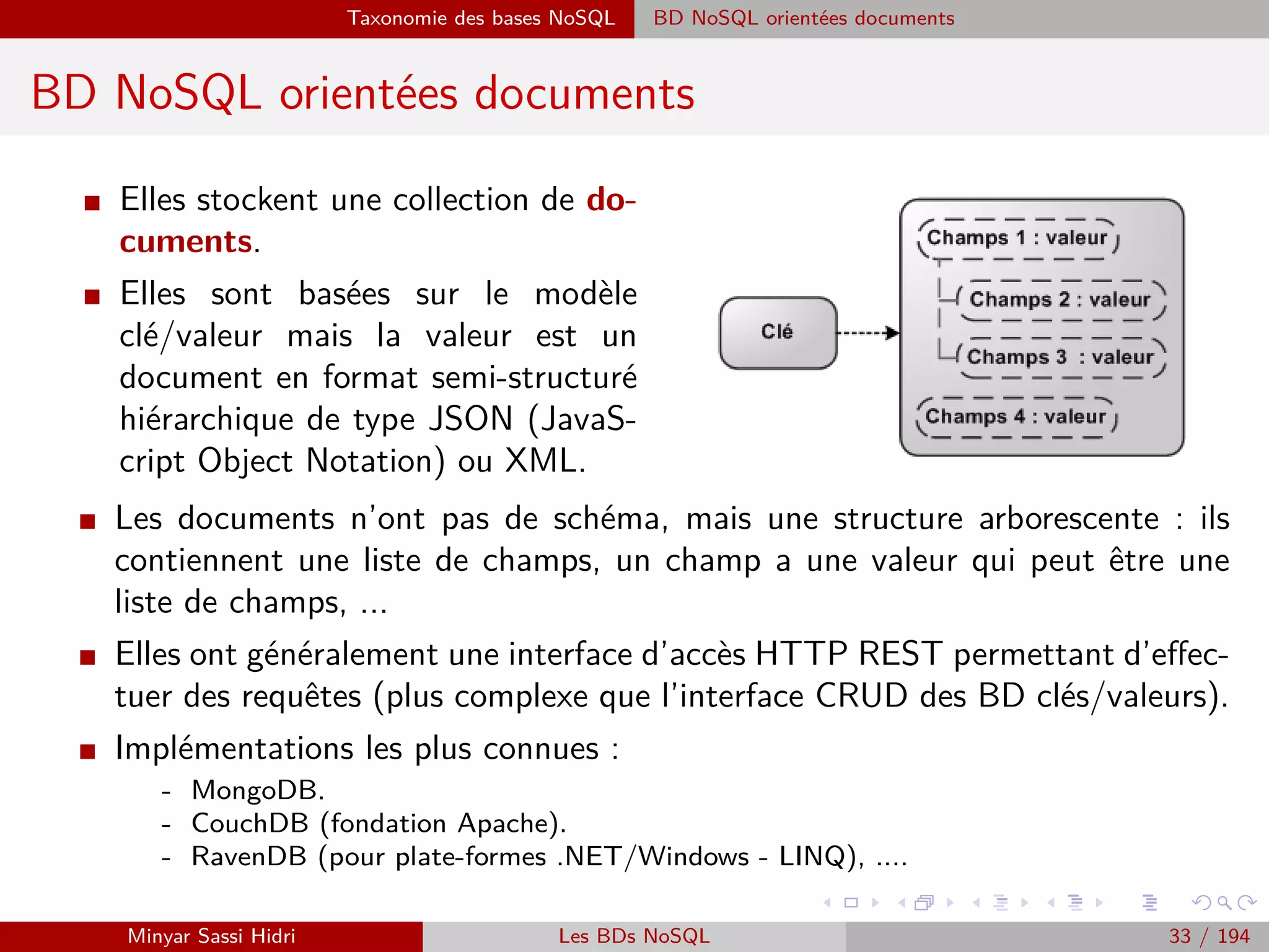 Forces majeurs Automatisation des échanges de données et les objets connectés
Forces majeurs
Automatisation des échanges de données et les objets connectés
I D’après Jean Franc¸ois Marcotorchino, Vice-Président et Directeur scientiﬁque
de Thales France :
Le transfert extrêmement massif d’informations multimodales (vidéos, images,
sons, localisation en plus du texte et des données structurées) via les smart-
phones, les appareils connectés, les réseaux sociaux, mais aussi les opérateurs
de e-commerce sont des facteurs fondamentaux à l’origines des problématiques
Big Data..
I Exemple :
- Chaque fois qu’on visite un site, qu’on clique sur un lien, depuis un ordinateur ou
un smartphone, le comportement de l’utilisateur sur le site est automatiquement
enregistré et analysé pour déterminer son proﬁl, ses intentions d’achat et ses goûts.
- Chaque étape du parcours de l’utilisateur peut être analysée pour comprendre les
facteurs qui ont inﬂuencé sa décision d’achat et les critères qui lui sont indiﬀérents.
- De la même fac¸on, son décodeur TV analyse et transmet en temps réel des informa-
tions sur ses comportements devant la télévision, connaˆıtre ce qu’il regarde, s’il zappe
dès le début des publicités, s’il regarde plus souvent la télévision seul ou à plusieurs,
etc.
Minyar Sassi Hidri Technologies pour le Big Data 32 / 227
 