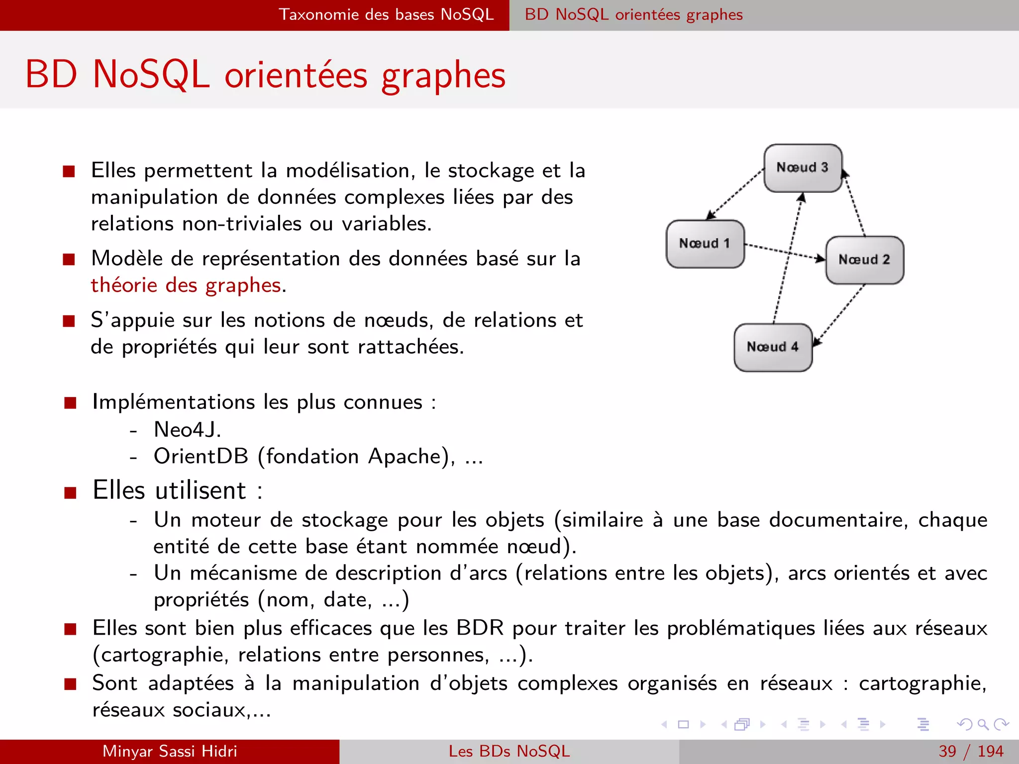 Big Data et décisionnel
Big Data et décisionnel
I Le modèle OLAP, ou traitement analytique en ligne, est considéré l’ancêtre du Big Data.
I Il s’agit de volumes importants de données historiques qui représentent toutes les données
de l’entreprise, et qui sont requˆetées aﬁn d’obtenir des informations agrégées et statistiques
de l’activité de l’entreprise (décisionnel, ou Business Intelligence), ou pour extraire des
informations nouvelles de ces données existantes à l’aide d’algorithmes de traitement des
données (Data Mining).
I Mais...
- Modélisation des données prélimi-
naires : Fait et Dimensions.
- Structuration de données / à des be-
soins spéciﬁques.
- Application à une analyse multi-
dimensionnelle des données, mais
pas pour fouille de données ou ap-
prentissage automatique.
Minyar Sassi Hidri Technologies pour le Big Data 38 / 227
 