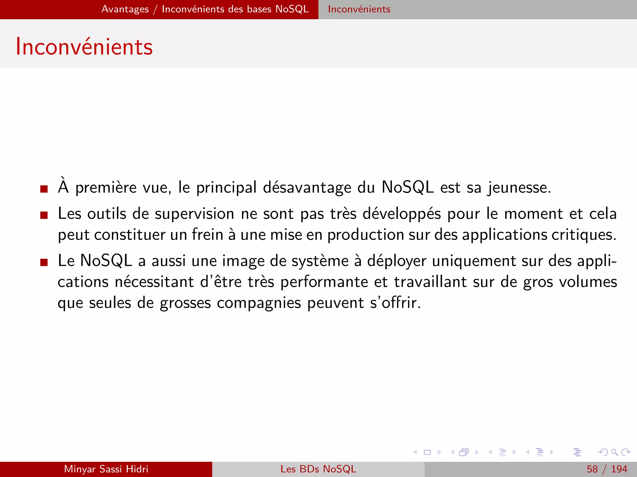 Hadoop Problématiques du calcul distribué
Problématiques du calcul distribué (2)
I Ces problématiques sont complexes et ont donné lieu à des années de
recherche et d’expérimentation.
I On distingue historiquement deux approches/cas d’usage :
[1] Eﬀectuer des calculs intensifs localement (recherche scientiﬁque) - on
souhaite avoir un cluster de machines local pour accélérer le traitement.
⇒ Solution qui était jusqu’ici coûteuse et complexe à mettre en œuvre.
[2] Exploiter la démocratisation de l’informatique moderne et la bonne
volonté des utilisateurs du réseau pour créer un cluster distribué via
Internet à moindre coût.
⇒ Solution qui suppose qu’on trouve des volontaires susceptibles de
partager leur puissance de calcul.
Minyar Sassi Hidri Technologies pour le Big Data 57 / 227
 