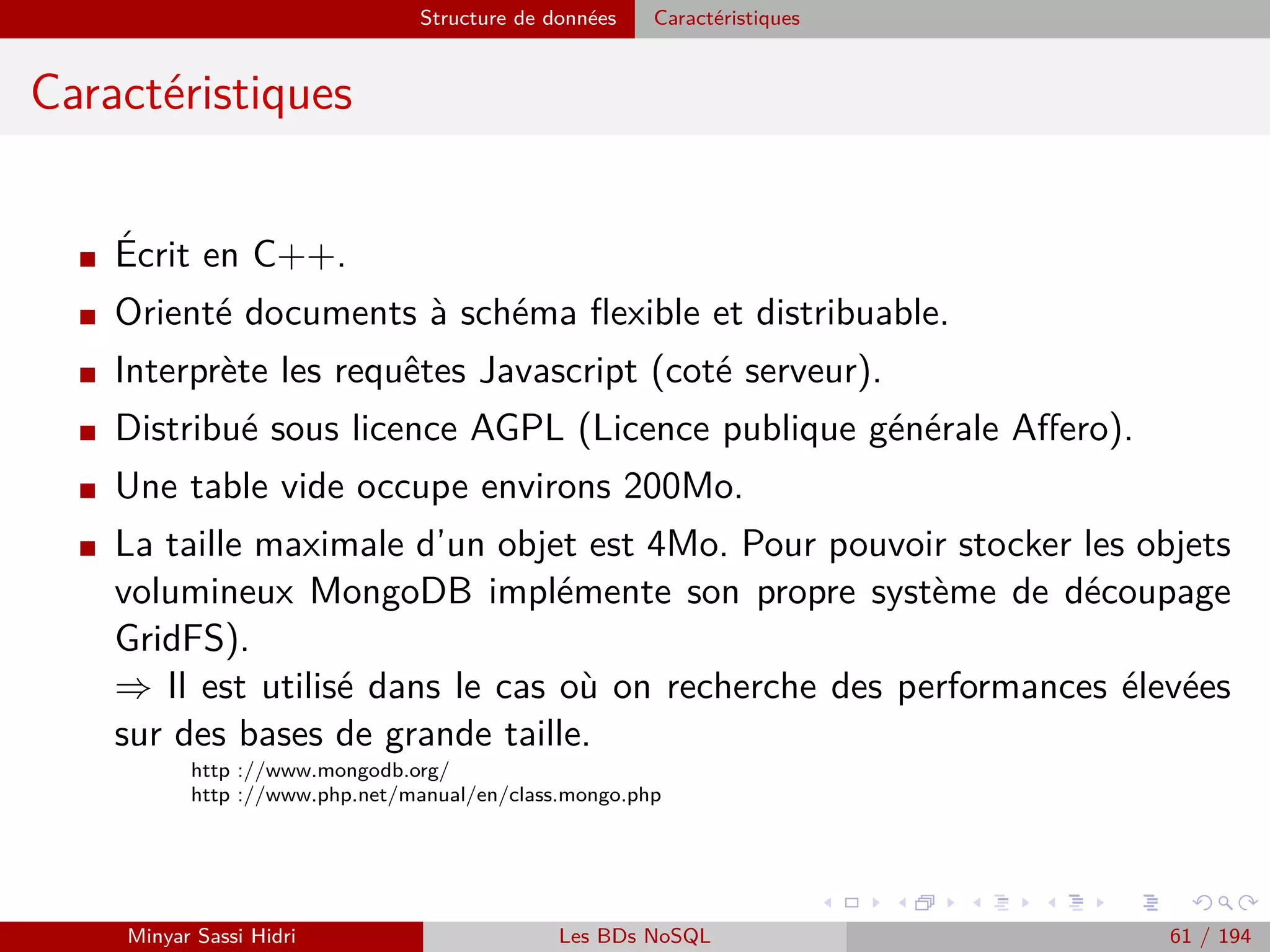 Hadoop La solution : Apache Hadoop
La solution Apache Hadoop
Avantages
Projet de la fondation Apache - Open Source, composants complètement
ouverts, tout le monde peut participer.
Modèle simple pour les développeurs : il suﬃt de développer des tâches Ma-
pReduce depuis des interfaces simples accessibles via des librairies dans des
langages multiples (Java, Python, C/C++, Rubby, R, etc.).
Déployable très facilement (paquets Linux pré-conﬁgurés), conﬁguration très
simple elle aussi.
S’occupe de toutes les problématiques liées au calcul distribué, comme l’accès
et le partage des données, la tolérance aux pannes, ou encore la répartition
des tâches aux machines membres du cluster.
⇒ Le programmeur a simplement à s’occuper du développement logiciel pour
l’exécution de la tâche.
Minyar Sassi Hidri Technologies pour le Big Data 60 / 227
 