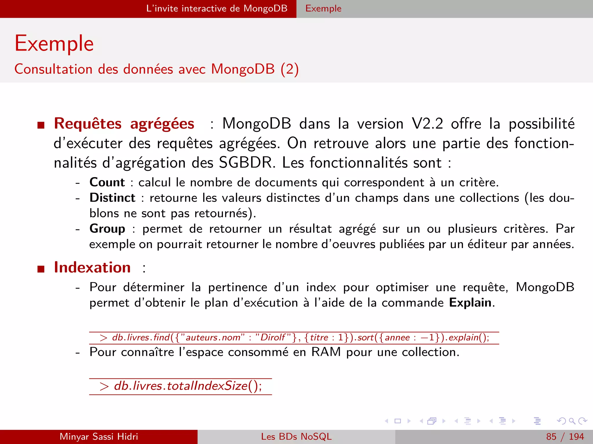 MapReduce Présentation
Présentation (2)
MapReduce déﬁnit deux opérations distinctes à eﬀectuer sur les données
d’entrée :
[1.] Map :
- Transforme les données d’entrée en une série de couples (key, value).
- Regroupe les données en les associant à des clés, choisies de telle sorte que les couples
(key, value) aient un sens par rapport au problème à résoudre.
Note : Cette opération doit être parallèlisable. On doit pouvoir découper les données
d’entrée en plusieurs fragments, et faire exécuter l’opération Map à chaque machine
du cluster sur un fragment distinct.
[2.] Reduce :
- Applique un traitement à toutes les valeurs de chacune des clés distinctes produite
par l’opération Map.
- Au terme de l’opération Reduce, on aura un résultat pour chacune des clés distinctes.
Ici, on attribuera à chacune des machines du cluster une des clés uniques produites
par Map, en lui donnant la liste des valeurs associées à la clé. Chacune des machines
eﬀectuera alors l’opération Reduce pour cette clé.
Minyar Sassi Hidri Technologies pour le Big Data 84 / 227
 