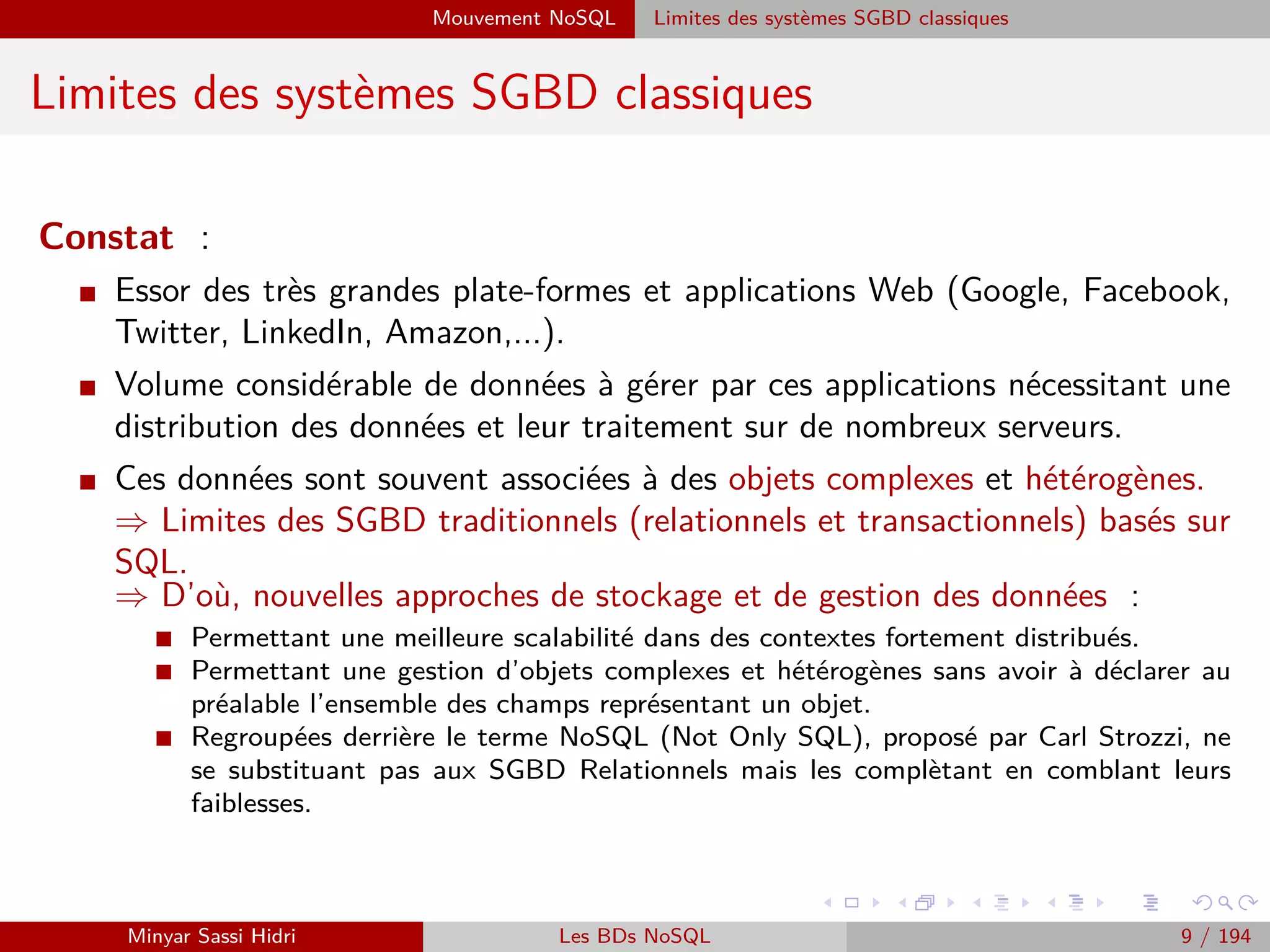 Big Data : Faits, Intérêts, Sources et Challenges Big Data : Intérêts
Big Data : Sources (1)
I Sources multiples : sites, Bases de Données, téléphones, serveurs :
- Détecter les sentiments et les réactions des clients.
Détecter les conditions critiques ou potentiellement mortelles dans les
hôpitaux, et à temps pour intervenir.
- Prédire des modèles météorologiques pour planiﬁer l’usage optimal des
éoliennes.
- Prendre des décisions risquées basées sur des données transactionnelles
en temps réel.
- Identiﬁer les criminels et les menaces à partir de vidéos, sons et ﬂux de
données.
- ´Etudier les réactions des étudiants pendant un cours, prédire ceux qui
vont réussir, d’après les statistiques et modèles réunis au long des années
(domaine Big Data in Education).
Minyar Sassi Hidri Technologies pour le Big Data 8 / 227
 