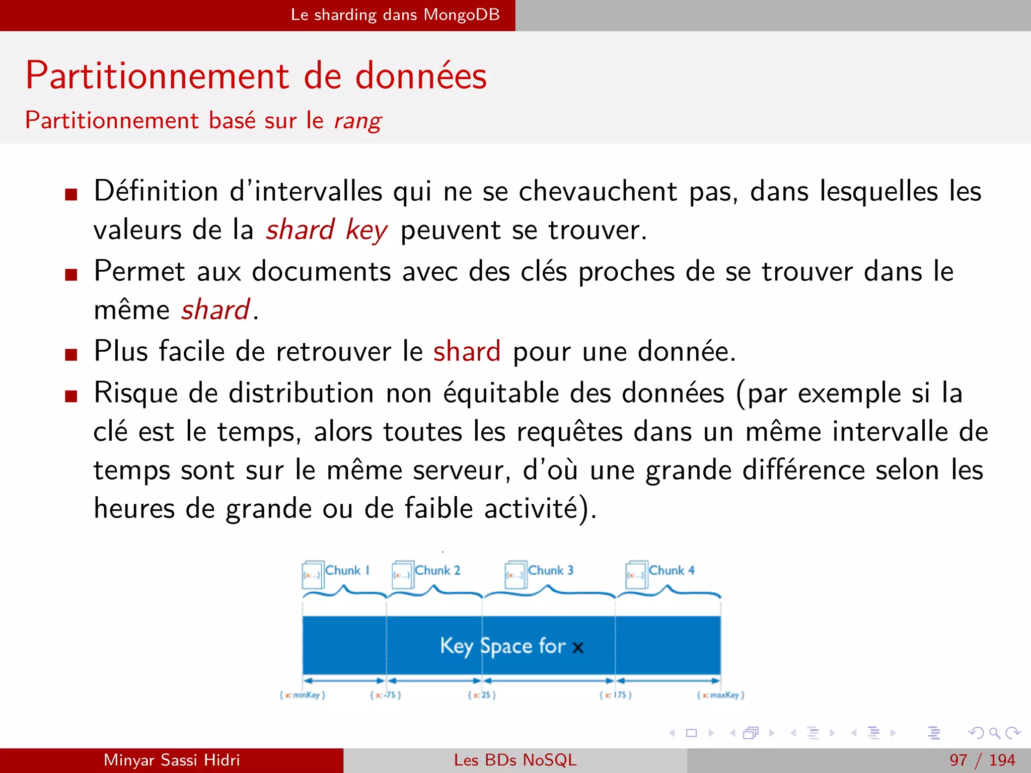 MapReduce Exemples
Exemple 2 : Graphe social (2)
Ici, nos données d’entrée sont sous la forme Utilisateur ⇒ Amis :
A ⇒ B, C, D
B ⇒ A, C, D, E
C ⇒ A, B, D, E
D ⇒ A, B, C, E
E ⇒ B, C, D
Puisqu’on est intéressé par l’information amis en commun entre deux
utilisateurs et qu’on aura à terme une valeur par clé, on va choisir pour
clé la concaténation entre deux utilisateurs.
Par exemple, la clé A−B désignera les amis en communs des utilisateurs
A et B.
On peut segmenter les données d’entrée là aussi par ligne.
Minyar Sassi Hidri Technologies pour le Big Data 96 / 227
 