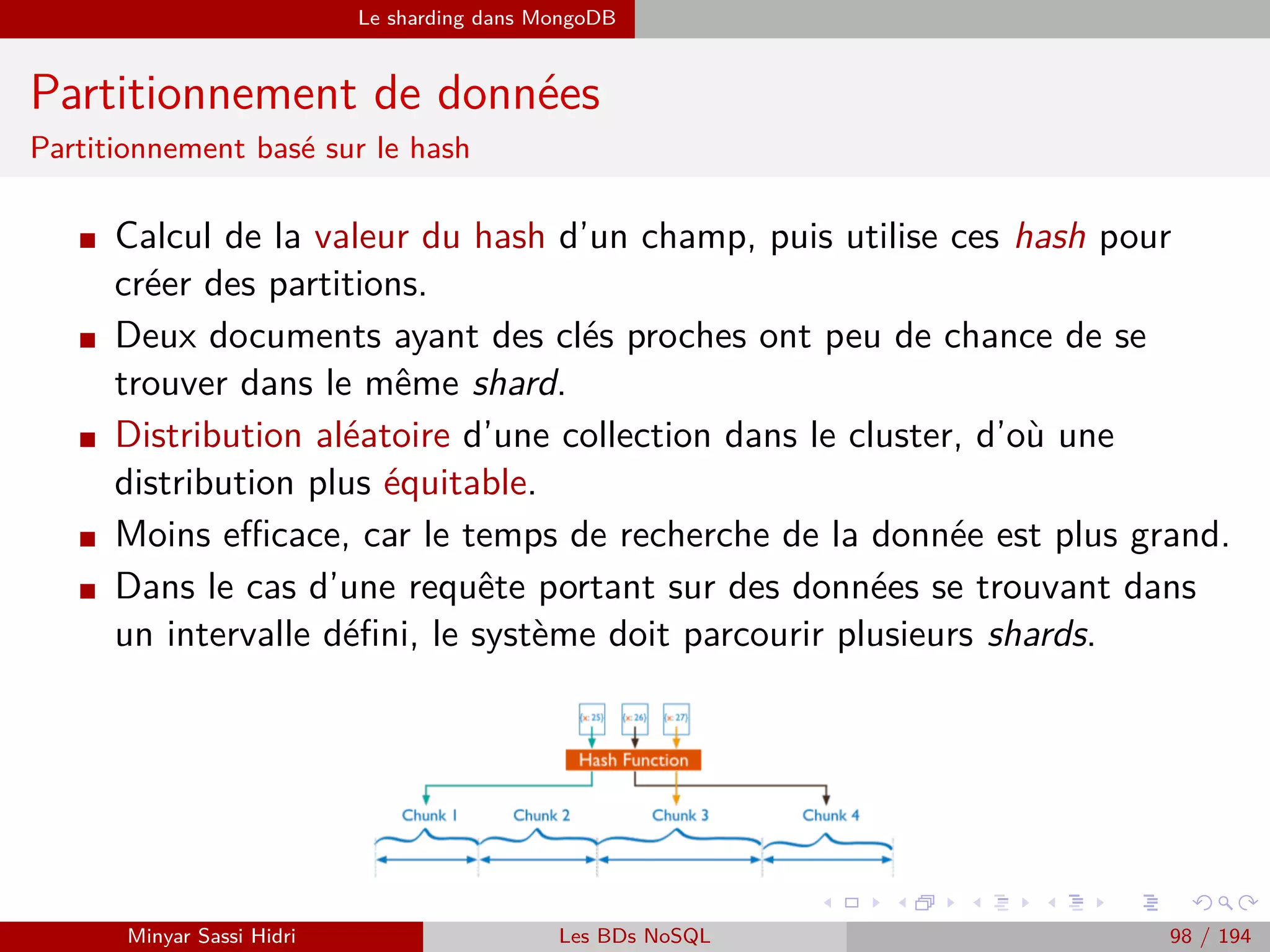 MapReduce Exemples
Exemple 2 : Graphe social (3)
La phase Map
Notre opération Map va se contenter de prendre la liste des amis fournie
en entrée, et va générer toutes les clés distinctes possibles à partir de
cette liste.
La valeur sera simplement la liste d’amis, telle quelle.
On fait également en sorte que la clé soit toujours triée par ordre
alphabétique (clé B − A sera exprimée sous la forme A − B).
Ce traitement peut paraître contre-intuitif, mais il va à terme nous per-
mettre d’obtenir, pour chaque clé distincte, deux couples (key, value) :
les deux listes d’amis de chacun des utilisateurs qui composent la clé.
Minyar Sassi Hidri Technologies pour le Big Data 97 / 227
 