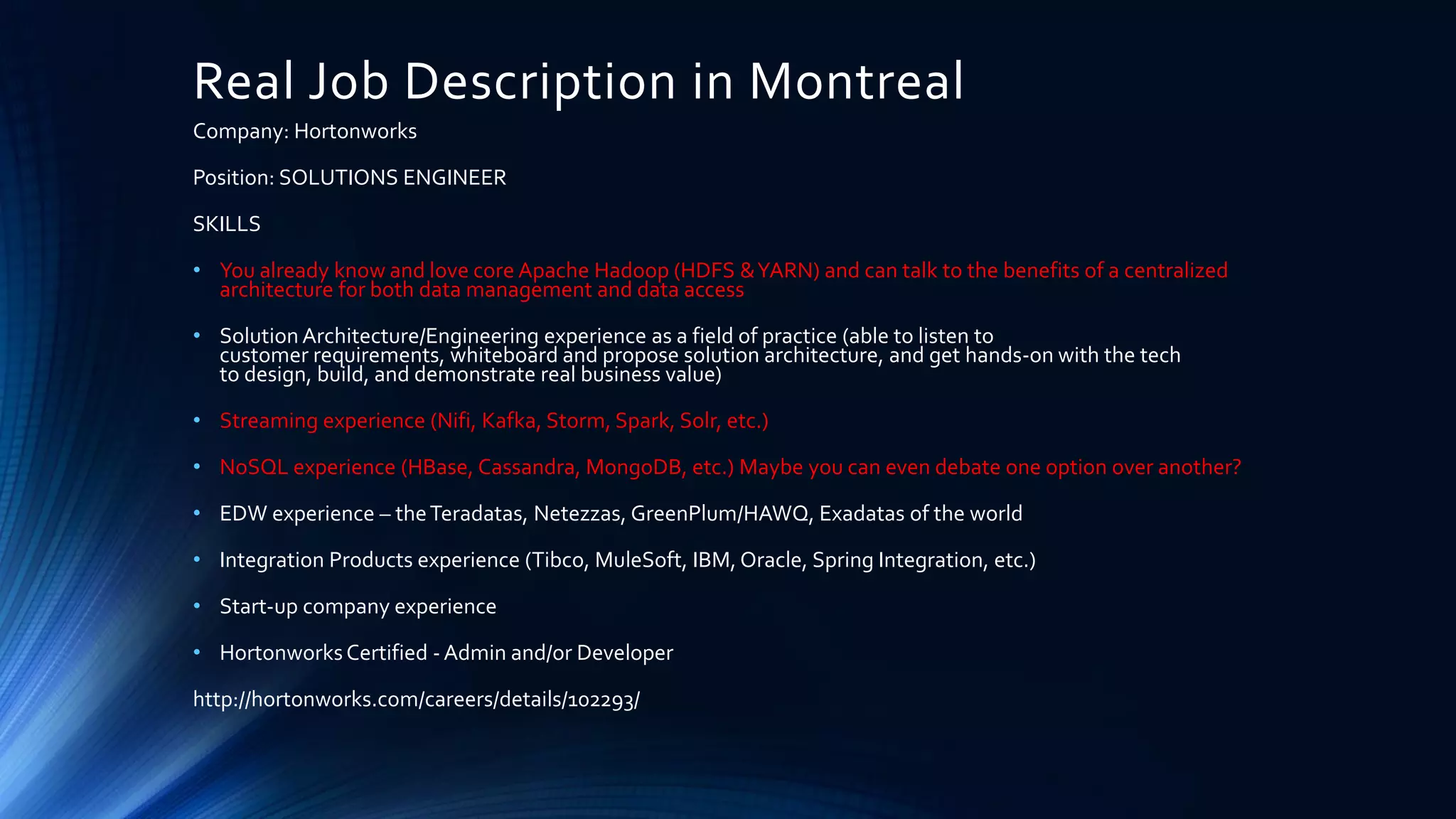 Real Job Description in Montreal
Company: Hortonworks
Position: SOLUTIONS ENGINEER
SKILLS
• You already know and love core Apache Hadoop (HDFS &YARN) and can talk to the benefits of a centralized
architecture for both data management and data access
• Solution Architecture/Engineering experience as a field of practice (able to listen to
customer requirements, whiteboard and propose solution architecture, and get hands-on with the tech
to design, build, and demonstrate real business value)
• Streaming experience (Nifi, Kafka, Storm, Spark, Solr, etc.)
• NoSQL experience (HBase, Cassandra, MongoDB, etc.) Maybe you can even debate one option over another?
• EDW experience – theTeradatas, Netezzas, GreenPlum/HAWQ, Exadatas of the world
• Integration Products experience (Tibco, MuleSoft, IBM, Oracle, Spring Integration, etc.)
• Start-up company experience
• HortonworksCertified - Admin and/or Developer
http://hortonworks.com/careers/details/102293/
 