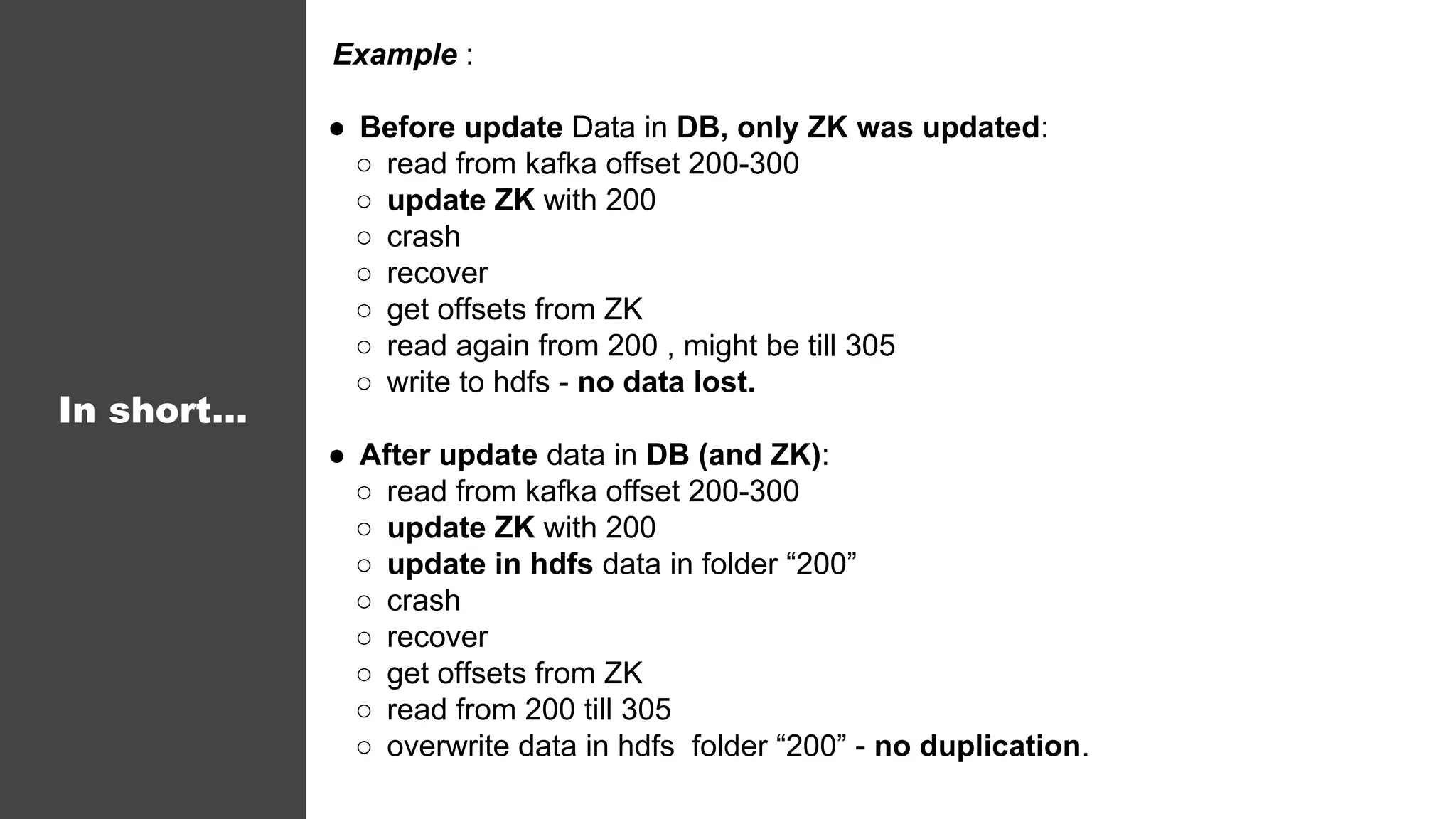 In short...
Example :
● Before update Data in DB, only ZK was updated:
○ read from kafka offset 200-300
○ update ZK with 200
○ crash
○ recover
○ get offsets from ZK
○ read again from 200 , might be till 305
○ write to hdfs - no data lost.
● After update data in DB (and ZK):
○ read from kafka offset 200-300
○ update ZK with 200
○ update in hdfs data in folder “200”
○ crash
○ recover
○ get offsets from ZK
○ read from 200 till 305
○ overwrite data in hdfs folder “200” - no duplication.
 