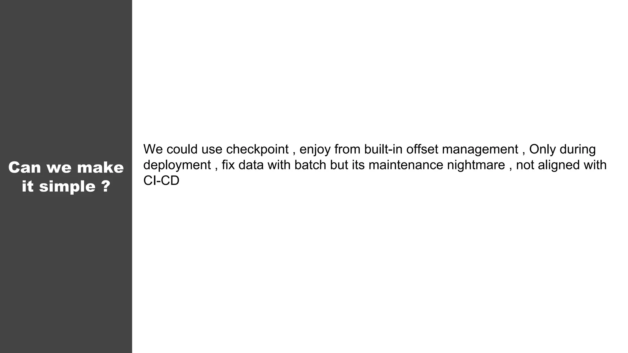 Can we make
it simple ?
We could use checkpoint , enjoy from built-in offset management , Only during
deployment , fix data with batch but its maintenance nightmare , not aligned with
CI-CD
 