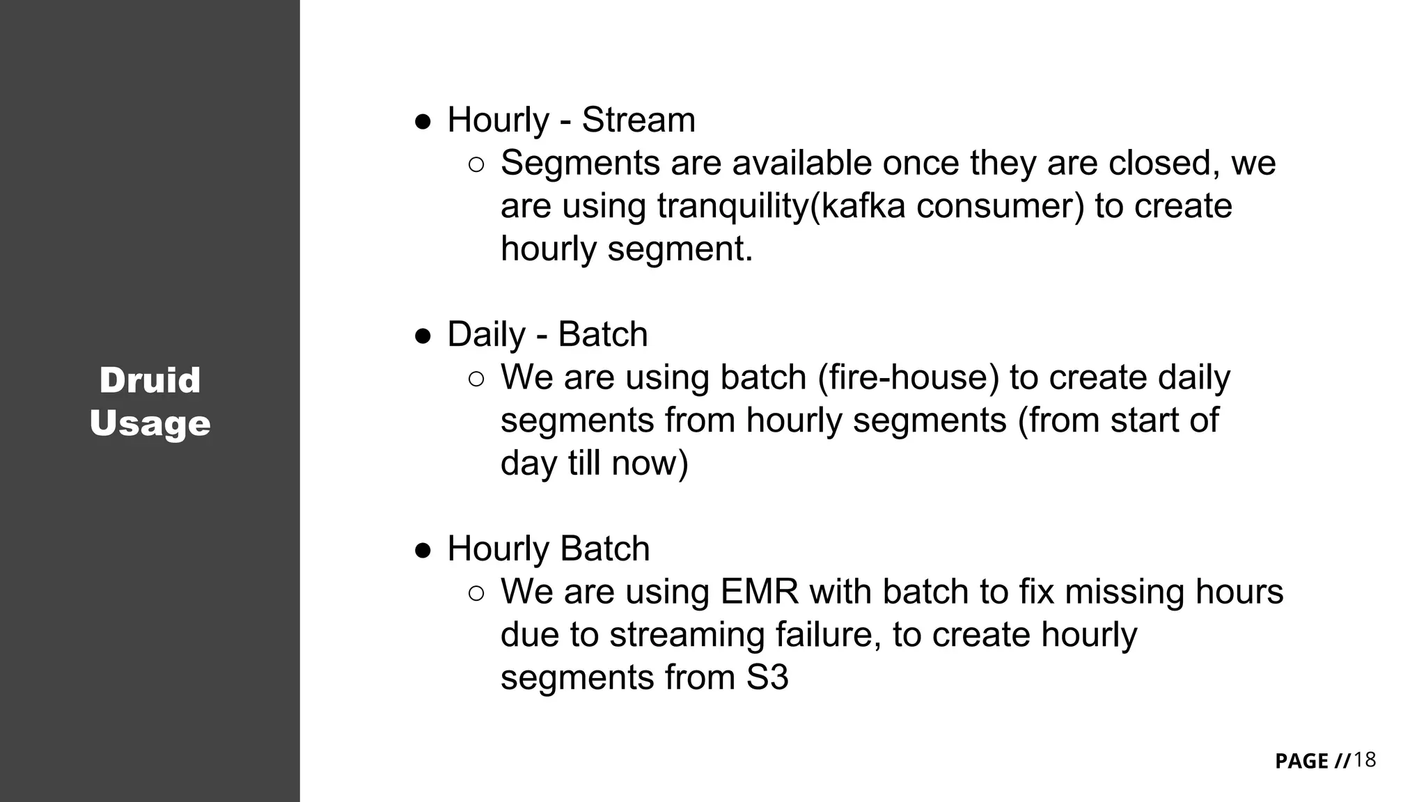 18PAGE //
Druid
Usage
● Hourly - Stream
○ Segments are available once they are closed, we
are using tranquility(kafka consumer) to create
hourly segment.
● Daily - Batch
○ We are using batch (fire-house) to create daily
segments from hourly segments (from start of
day till now)
● Hourly Batch
○ We are using EMR with batch to fix missing hours
due to streaming failure, to create hourly
segments from S3
 