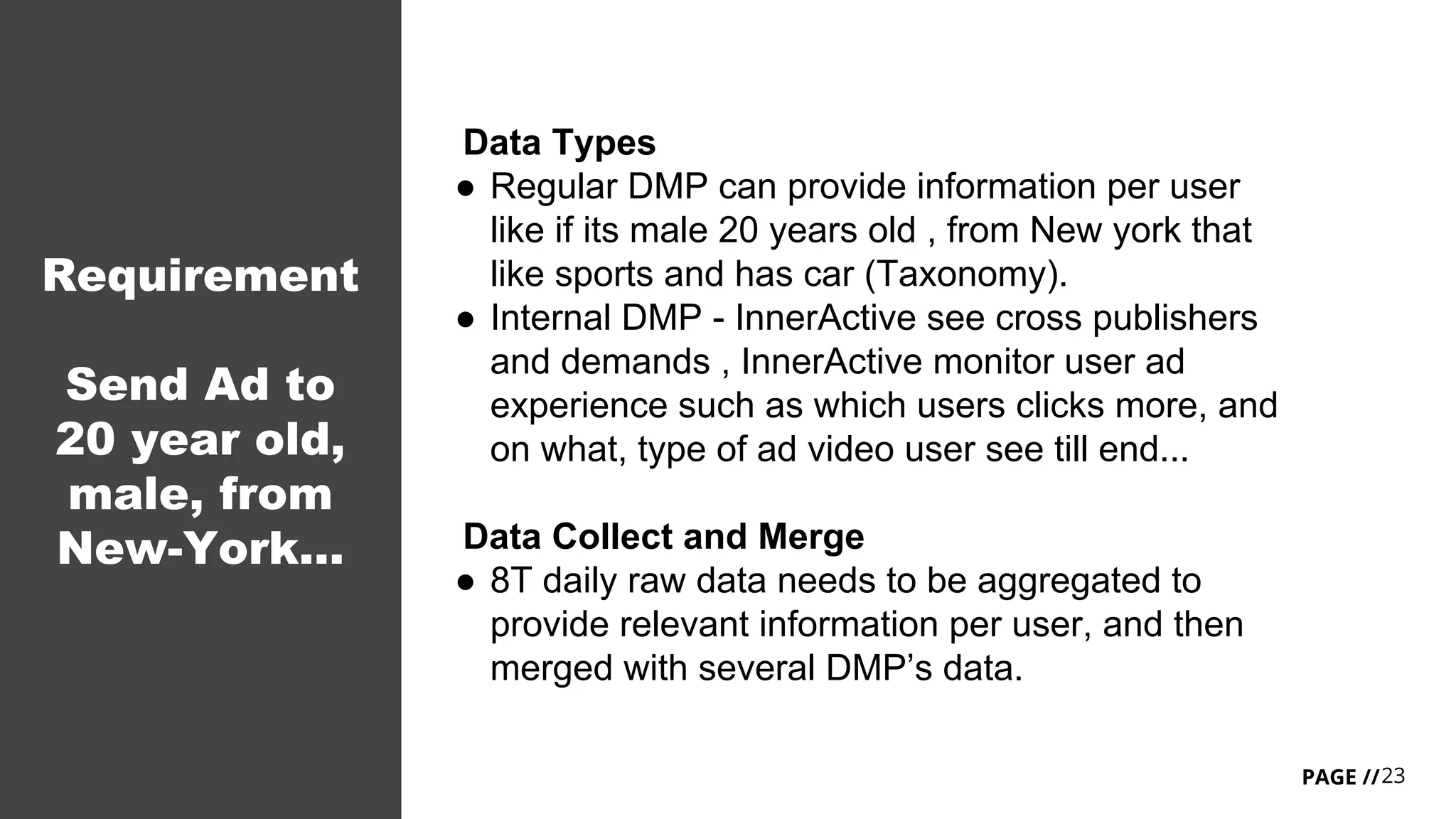 23PAGE //
Requirement
Send Ad to
20 year old,
male, from
New-York...
Data Types
● Regular DMP can provide information per user
like if its male 20 years old , from New york that
like sports and has car (Taxonomy).
● Internal DMP - InnerActive see cross publishers
and demands , InnerActive monitor user ad
experience such as which users clicks more, and
on what, type of ad video user see till end...
Data Collect and Merge
● 8T daily raw data needs to be aggregated to
provide relevant information per user, and then
merged with several DMP’s data.
 