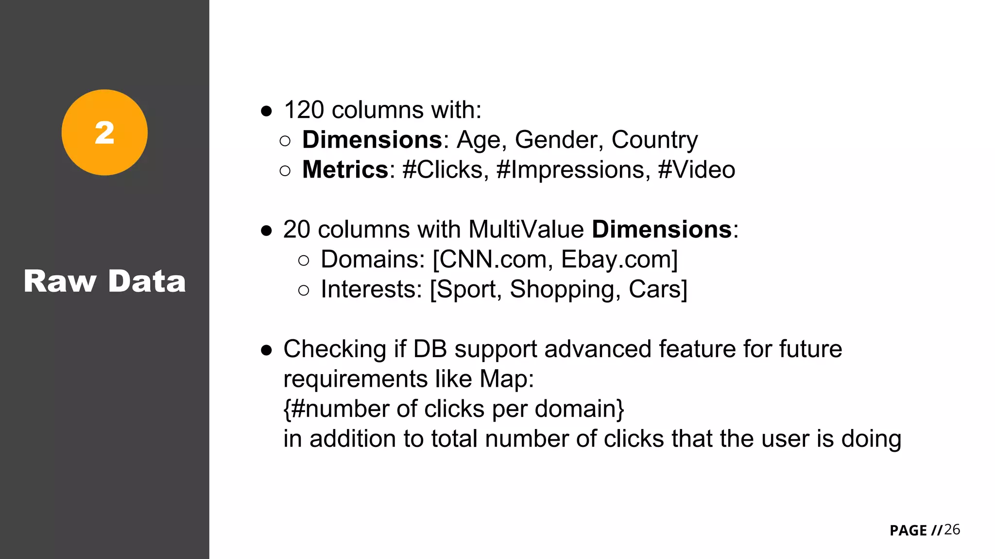 26PAGE //
Raw Data
● 120 columns with:
○ Dimensions: Age, Gender, Country
○ Metrics: #Clicks, #Impressions, #Video
● 20 columns with MultiValue Dimensions:
○ Domains: [CNN.com, Ebay.com]
○ Interests: [Sport, Shopping, Cars]
● Checking if DB support advanced feature for future
requirements like Map:
{#number of clicks per domain}
in addition to total number of clicks that the user is doing
2
 