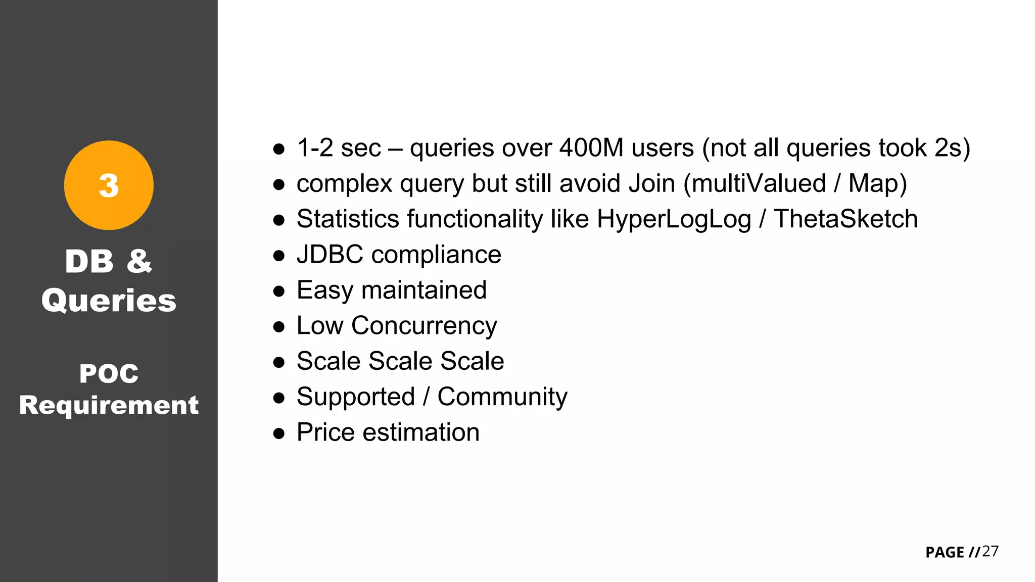 27PAGE //
DB &
Queries
POC
Requirement
3
● 1-2 sec – queries over 400M users (not all queries took 2s)
● complex query but still avoid Join (multiValued / Map)
● Statistics functionality like HyperLogLog / ThetaSketch
● JDBC compliance
● Easy maintained
● Low Concurrency
● Scale Scale Scale
● Supported / Community
● Price estimation
 