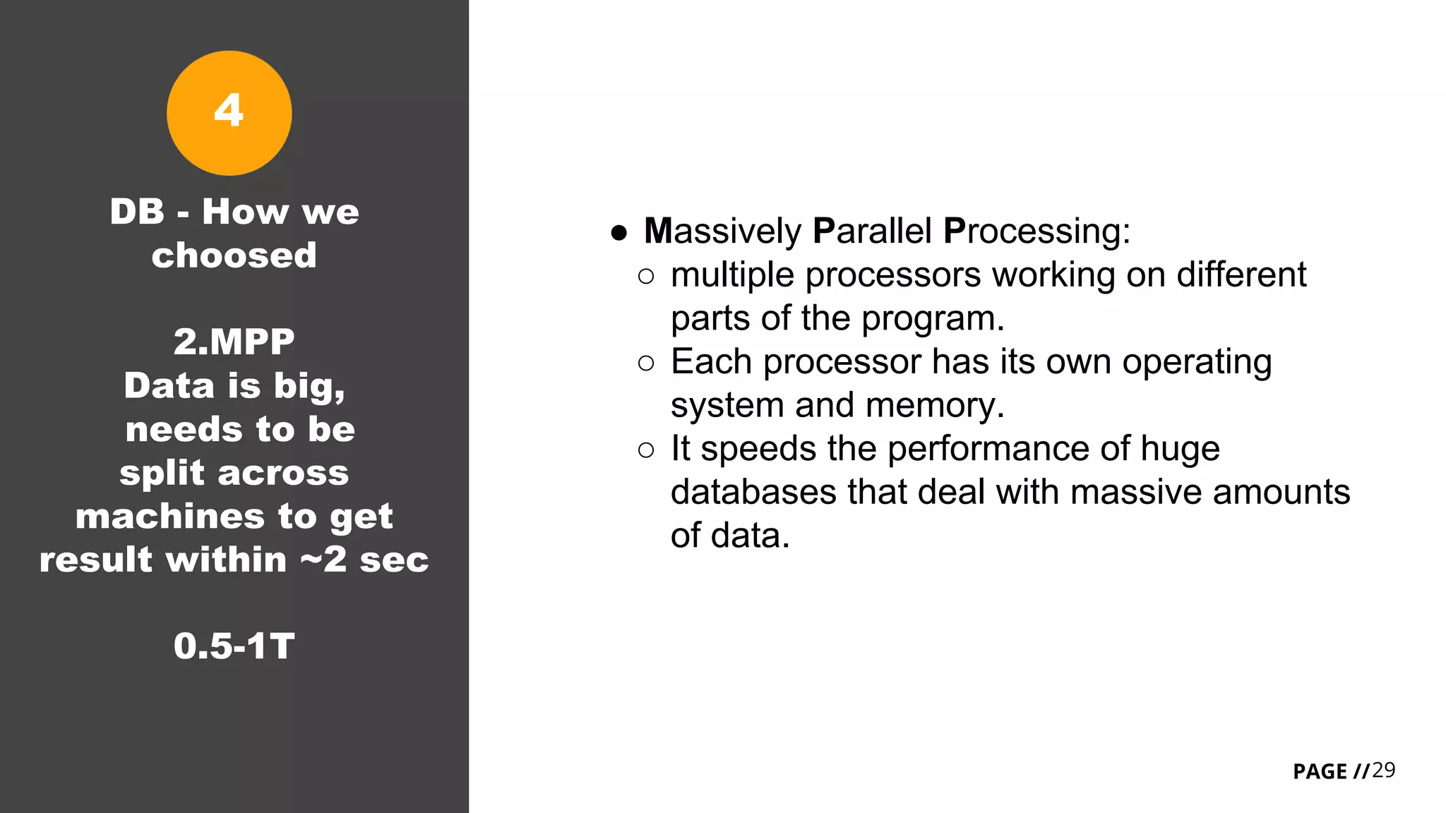 29PAGE //
DB - How we
choosed
2.MPP
Data is big,
needs to be
split across
machines to get
result within ~2 sec
0.5-1T
● Massively Parallel Processing:
○ multiple processors working on different
parts of the program.
○ Each processor has its own operating
system and memory.
○ It speeds the performance of huge
databases that deal with massive amounts
of data.
4
 