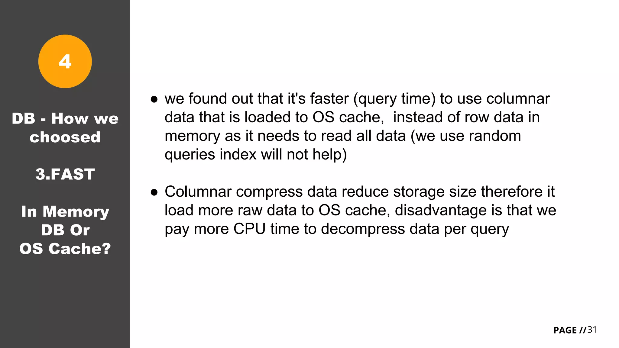 31PAGE //
● we found out that it's faster (query time) to use columnar
data that is loaded to OS cache, instead of row data in
memory as it needs to read all data (we use random
queries index will not help)
● Columnar compress data reduce storage size therefore it
load more raw data to OS cache, disadvantage is that we
pay more CPU time to decompress data per query
DB - How we
choosed
3.FAST
In Memory
DB Or
OS Cache?
4
 