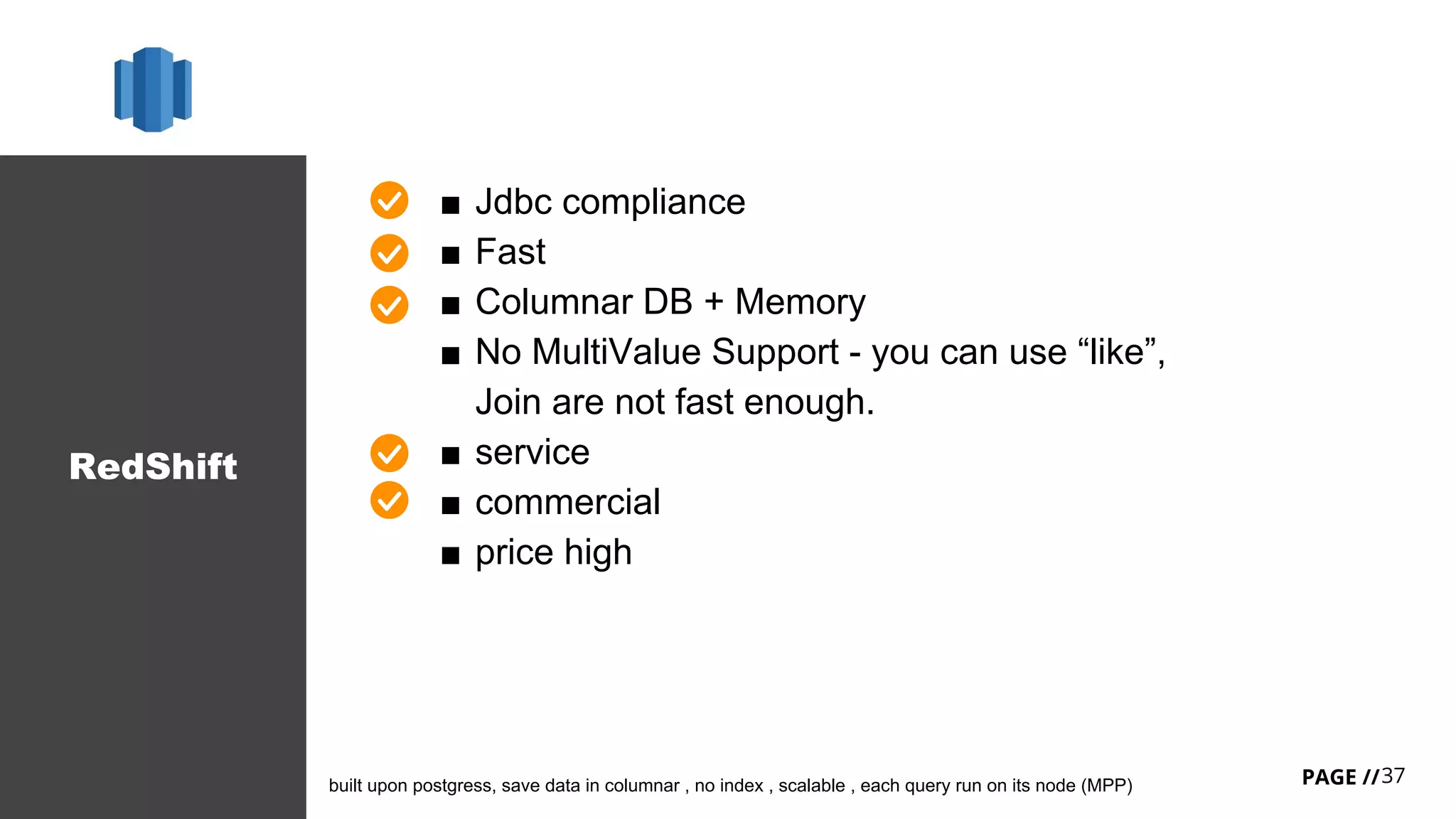 37PAGE //
RedShift
■ Jdbc compliance
■ Fast
■ Columnar DB + Memory
■ No MultiValue Support - you can use “like”,
Join are not fast enough.
■ service
■ commercial
■ price high
built upon postgress, save data in columnar , no index , scalable , each query run on its node (MPP)
 