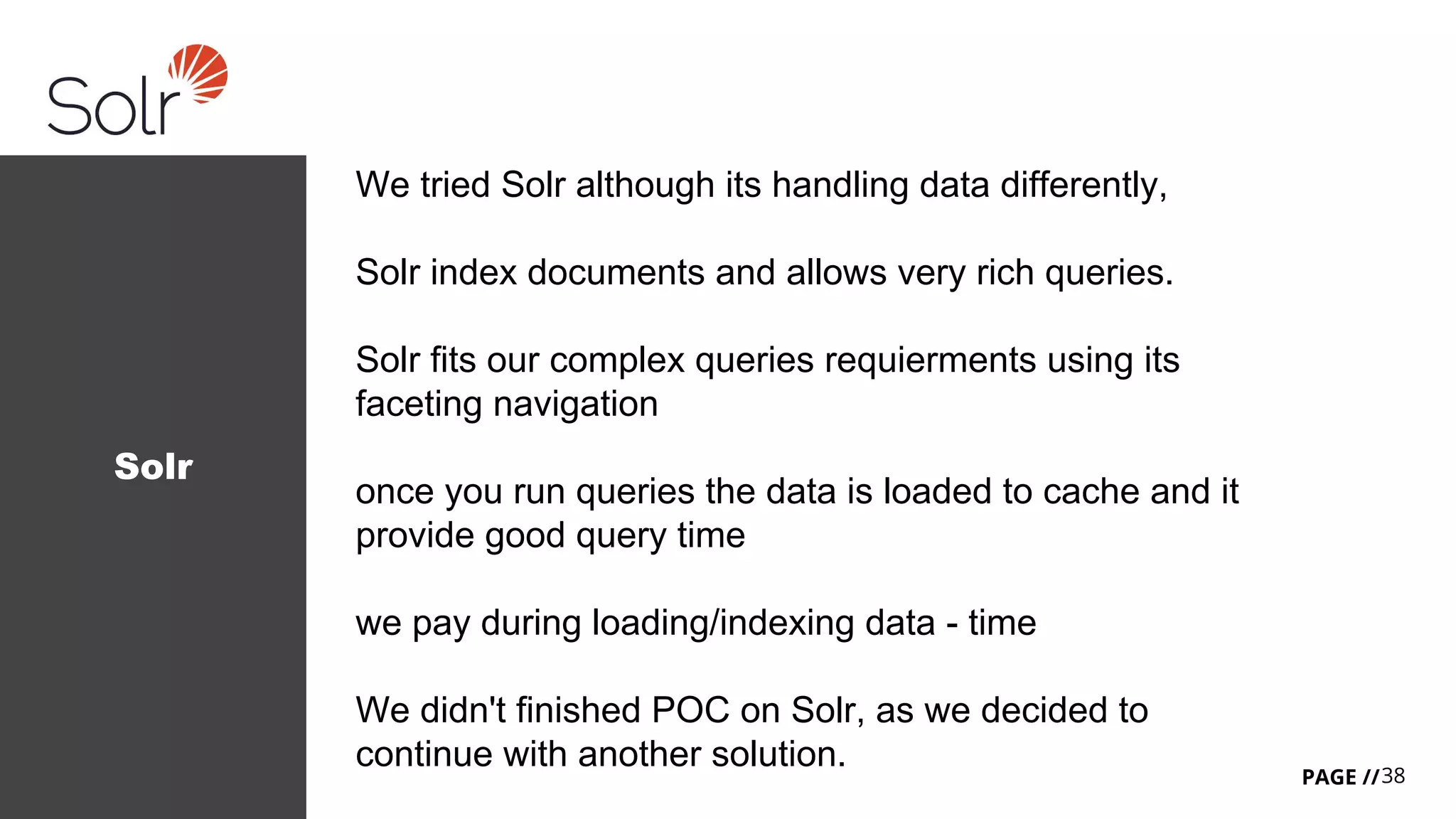 38PAGE //
Solr
We tried Solr although its handling data differently,
Solr index documents and allows very rich queries.
Solr fits our complex queries requierments using its
faceting navigation
once you run queries the data is loaded to cache and it
provide good query time
we pay during loading/indexing data - time
We didn't finished POC on Solr, as we decided to
continue with another solution.
 
