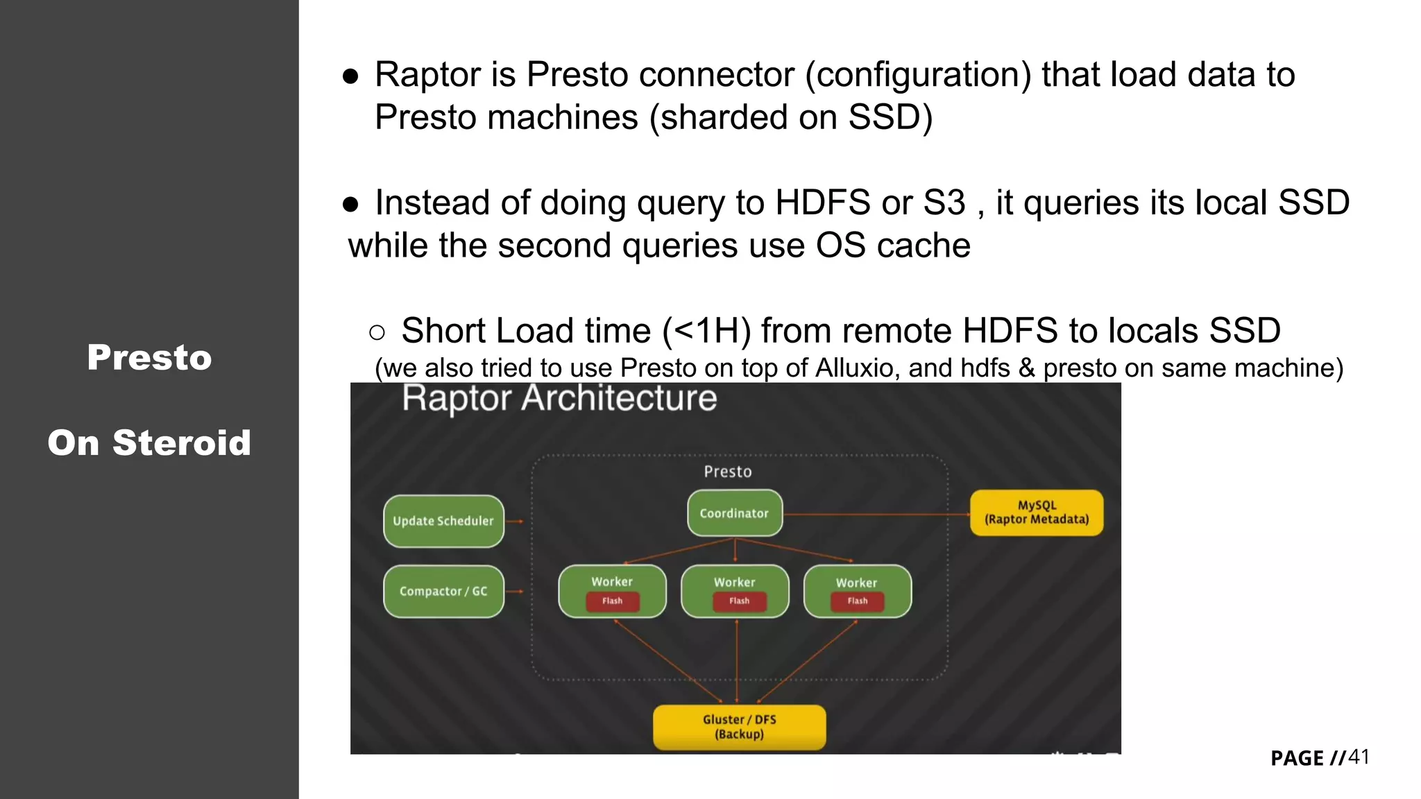 41PAGE //
Presto
On Steroid
● Raptor is Presto connector (configuration) that load data to
Presto machines (sharded on SSD)
● Instead of doing query to HDFS or S3 , it queries its local SSD
while the second queries use OS cache
○ Short Load time (<1H) from remote HDFS to locals SSD
(we also tried to use Presto on top of Alluxio, and hdfs & presto on same machine)
 