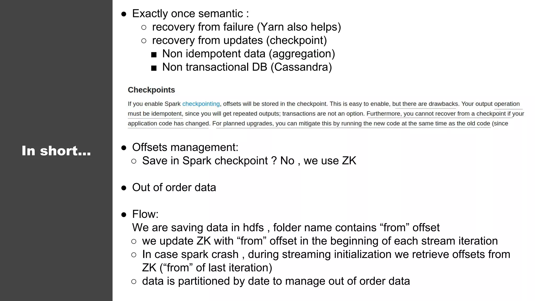 In short...
● Exactly once semantic :
○ recovery from failure (Yarn also helps)
○ recovery from updates (checkpoint)
■ Non idempotent data (aggregation)
■ Non transactional DB (Cassandra)
● Offsets management:
○ Save in Spark checkpoint ? No , we use ZK
● Out of order data
● Flow:
We are saving data in hdfs , folder name contains “from” offset
○ we update ZK with “from” offset in the beginning of each stream iteration
○ In case spark crash , during streaming initialization we retrieve offsets from
ZK (“from” of last iteration)
○ data is partitioned by date to manage out of order data
 