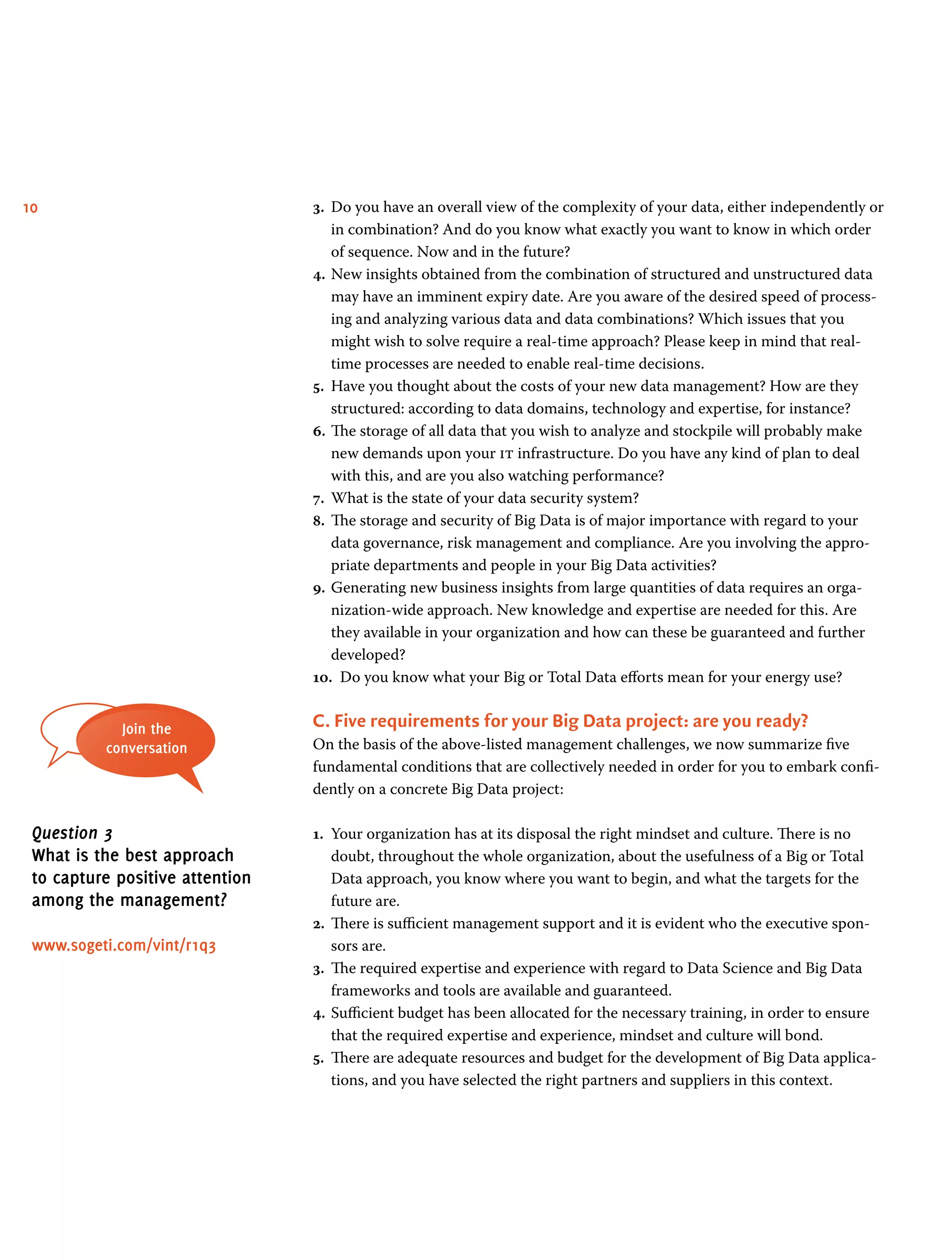10 3.	 Do you have an overall view of the complexity of your data, either independently or
in combination? And do you know what exactly you want to know in which order
of sequence. Now and in the future?
4.	New insights obtained from the combination of structured and unstructured data
may have an imminent expiry date. Are you aware of the desired speed of process-
ing and analyzing various data and data combinations? Which issues that you
might wish to solve require a real-time approach? Please keep in mind that real-
time processes are needed to enable real-time decisions.
5.	 Have you thought about the costs of your new data management? How are they
structured: according to data domains, technology and expertise, for instance?
6.	The storage of all data that you wish to analyze and stockpile will probably make
new demands upon your it infrastructure. Do you have any kind of plan to deal
with this, and are you also watching performance?
7.	 What is the state of your data security system?
8.	 The storage and security of Big Data is of major importance with regard to your
data governance, risk management and compliance. Are you involving the appro-
priate departments and people in your Big Data activities?
9.	Generating new business insights from large quantities of data requires an orga-
nization-wide approach. New knowledge and expertise are needed for this. Are
they available in your organization and how can these be guaranteed and further
developed?
10.	 Do you know what your Big or Total Data efforts mean for your energy use?
C. Five requirements for your Big Data project: are you ready?
On the basis of the above-listed management challenges, we now summarize five
fundamental conditions that are collectively needed in order for you to embark confi-
dently on a concrete Big Data project:
1.	 Your organization has at its disposal the right mindset and culture. There is no
doubt, throughout the whole organization, about the usefulness of a Big or Total
Data approach, you know where you want to begin, and what the targets for the
future are.
2.	 There is sufficient management support and it is evident who the executive spon-
sors are.
3.	 The required expertise and experience with regard to Data Science and Big Data
frameworks and tools are available and guaranteed.
4.	Sufficient budget has been allocated for the necessary training, in order to ensure
that the required expertise and experience, mindset and culture will bond.
5.	 There are adequate resources and budget for the development of Big Data applica-
tions, and you have selected the right partners and suppliers in this context.
Join the
conversation
Question 3
What is the best approach
to capture positive attention
among the management?
www.sogeti.com/vint/r1q3
 