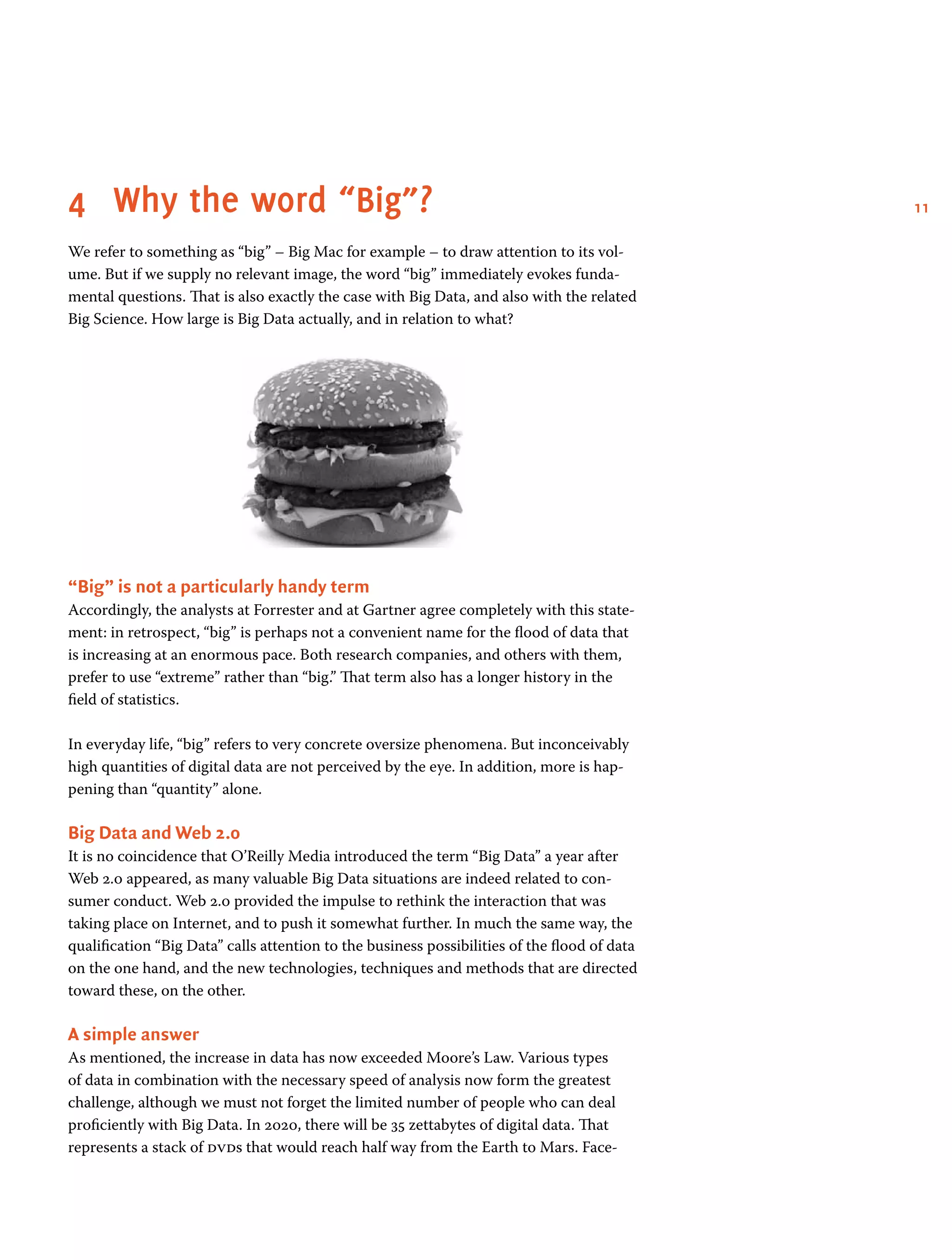 114	 Why the word “Big”?
We refer to something as “big” – Big Mac for example – to draw attention to its vol-
ume. But if we supply no relevant image, the word “big” immediately evokes funda-
mental questions. That is also exactly the case with Big Data, and also with the related
Big Science. How large is Big Data actually, and in relation to what?
“Big” is not a particularly handy term
Accordingly, the analysts at Forrester and at Gartner agree completely with this state-
ment: in retrospect, “big” is perhaps not a convenient name for the flood of data that
is increasing at an enormous pace. Both research companies, and others with them,
prefer to use “extreme” rather than “big.” That term also has a longer history in the
field of statistics.
In everyday life, “big” refers to very concrete oversize phenomena. But inconceivably
high quantities of digital data are not perceived by the eye. In addition, more is hap-
pening than “quantity” alone.
Big Data and Web 2.0
It is no coincidence that O’Reilly Media introduced the term “Big Data” a year after
Web 2.0 appeared, as many valuable Big Data situations are indeed related to con-
sumer conduct. Web 2.0 provided the impulse to rethink the interaction that was
taking place on Internet, and to push it somewhat further. In much the same way, the
qualification “Big Data” calls attention to the business possibilities of the flood of data
on the one hand, and the new technologies, techniques and methods that are directed
toward these, on the other.
A simple answer
As mentioned, the increase in data has now exceeded Moore’s Law. Various types
of data in combination with the necessary speed of analysis now form the greatest
challenge, although we must not forget the limited number of people who can deal
proficiently with Big Data. In 2020, there will be 35 zettabytes of digital data. That
represents a stack of dvds that would reach half way from the Earth to Mars. Face-
 
