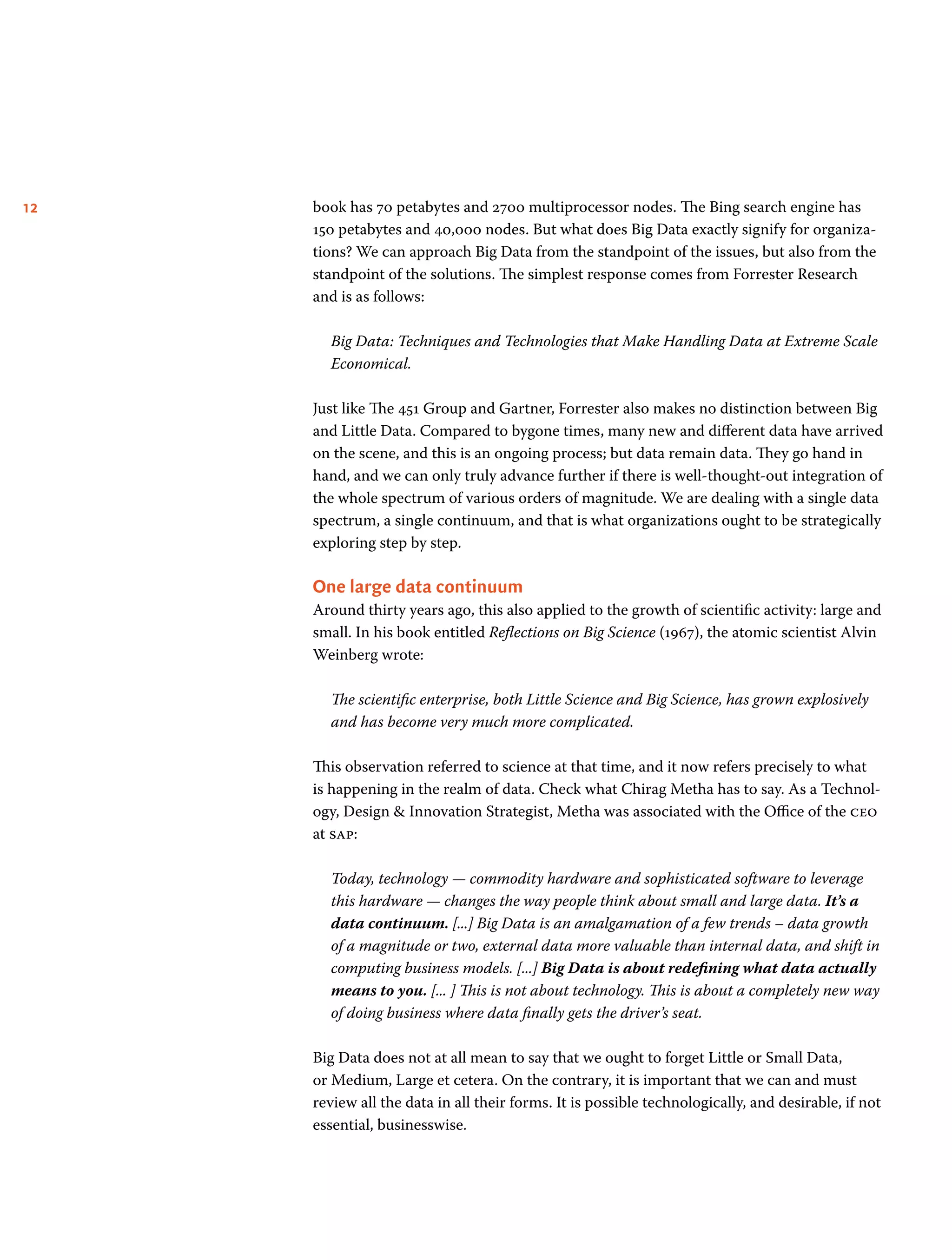 12 book has 70 petabytes and 2700 multiprocessor nodes. The Bing search engine has
150 petabytes and 40,000 nodes. But what does Big Data exactly signify for organiza-
tions? We can approach Big Data from the standpoint of the issues, but also from the
standpoint of the solutions. The simplest response comes from Forrester Research
and is as follows:
Big Data: Techniques and Technologies that Make Handling Data at Extreme Scale
Economical.
Just like The 451 Group and Gartner, Forrester also makes no distinction between Big
and Little Data. Compared to bygone times, many new and different data have arrived
on the scene, and this is an ongoing process; but data remain data. They go hand in
hand, and we can only truly advance further if there is well-thought-out integration of
the whole spectrum of various orders of magnitude. We are dealing with a single data
spectrum, a single continuum, and that is what organizations ought to be strategically
exploring step by step.
One large data continuum
Around thirty years ago, this also applied to the growth of scientific activity: large and
small. In his book entitled Reflections on Big Science (1967), the atomic scientist Alvin
Weinberg wrote:
The scientific enterprise, both Little Science and Big Science, has grown explosively
and has become very much more complicated.
This observation referred to science at that time, and it now refers precisely to what
is happening in the realm of data. Check what Chirag Metha has to say. As a Technol-
ogy, Design  Innovation Strategist, Metha was associated with the Office of the ceo
at sap:
Today, technology — commodity hardware and sophisticated software to leverage
this hardware — changes the way people think about small and large data. It’s a
data continuum. [...] Big Data is an amalgamation of a few trends – data growth
of a magnitude or two, external data more valuable than internal data, and shift in
computing business models. [...] Big Data is about redefining what data actually
means to you. [... ] This is not about technology. This is about a completely new way
of doing business where data finally gets the driver’s seat.
Big Data does not at all mean to say that we ought to forget Little or Small Data,
or Medium, Large et cetera. On the contrary, it is important that we can and must
review all the data in all their forms. It is possible technologically, and desirable, if not
essential, businesswise.
 