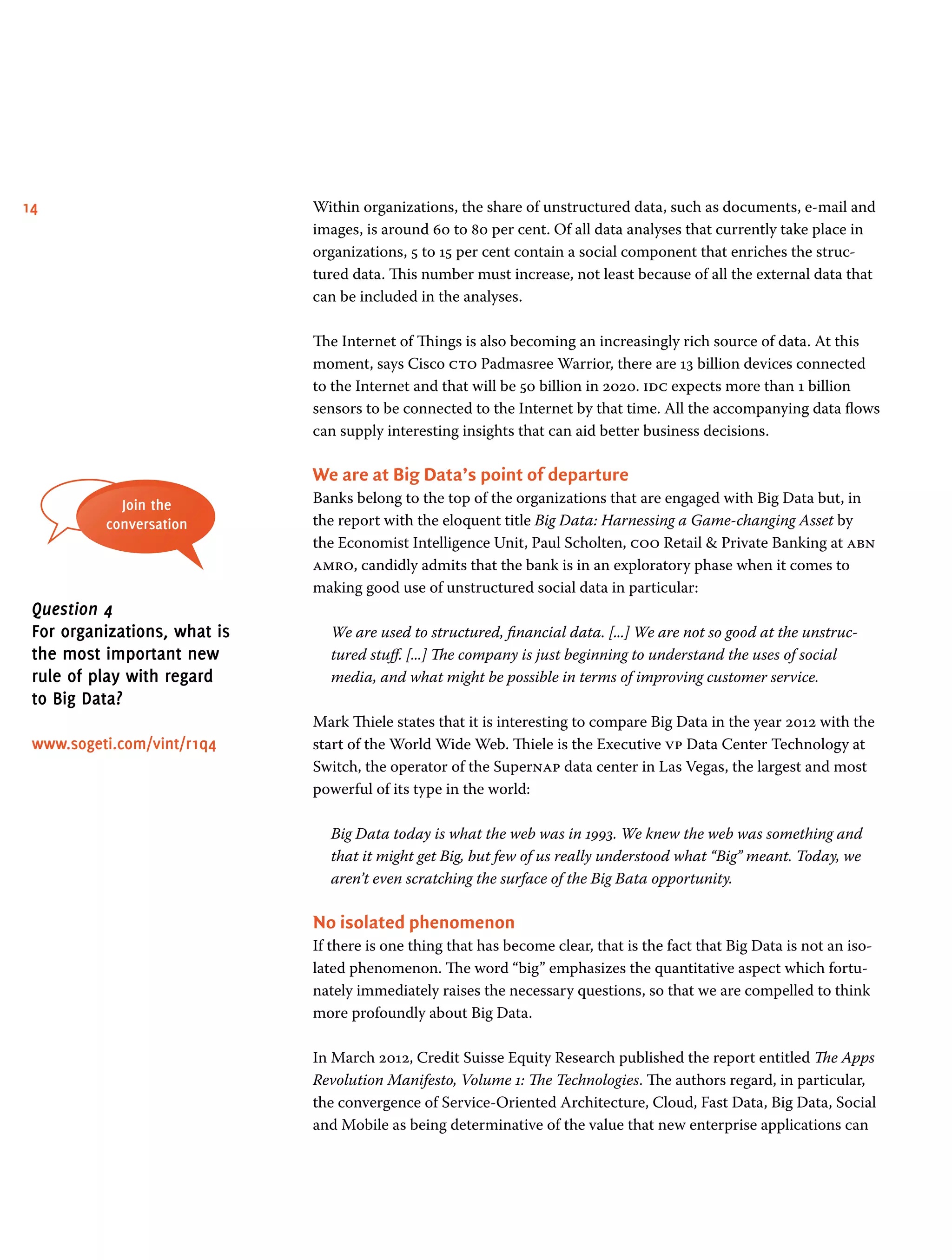 14 Within organizations, the share of unstructured data, such as documents, e-mail and
images, is around 60 to 80 per cent. Of all data analyses that currently take place in
organizations, 5 to 15 per cent contain a social component that enriches the struc-
tured data. This number must increase, not least because of all the external data that
can be included in the analyses.
The Internet of Things is also becoming an increasingly rich source of data. At this
moment, says Cisco cto Padmasree Warrior, there are 13 billion devices connected
to the Internet and that will be 50 billion in 2020. idc expects more than 1 billion
sensors to be connected to the Internet by that time. All the accompanying data flows
can supply interesting insights that can aid better business decisions.
We are at Big Data’s point of departure
Banks belong to the top of the organizations that are engaged with Big Data but, in
the report with the eloquent title Big Data: Harnessing a Game-changing Asset by
the Economist Intelligence Unit, Paul Scholten, coo Retail  Private Banking at abn
amro, candidly admits that the bank is in an exploratory phase when it comes to
making good use of unstructured social data in particular:
We are used to structured, financial data. [...] We are not so good at the unstruc-
tured stuff. [...] The company is just beginning to understand the uses of social
media, and what might be possible in terms of improving customer service.
Mark Thiele states that it is interesting to compare Big Data in the year 2012 with the
start of the World Wide Web. Thiele is the Executive vp Data Center Technology at
Switch, the operator of the Supernap data center in Las Vegas, the largest and most
powerful of its type in the world:
Big Data today is what the web was in 1993. We knew the web was something and
that it might get Big, but few of us really understood what “Big” meant. Today, we
aren’t even scratching the surface of the Big Bata opportunity.
No isolated phenomenon
If there is one thing that has become clear, that is the fact that Big Data is not an iso-
lated phenomenon. The word “big” emphasizes the quantitative aspect which fortu-
nately immediately raises the necessary questions, so that we are compelled to think
more profoundly about Big Data.
In March 2012, Credit Suisse Equity Research published the report entitled The Apps
Revolution Manifesto, Volume 1: The Technologies. The authors regard, in particular,
the convergence of Service-Oriented Architecture, Cloud, Fast Data, Big Data, Social
and Mobile as being determinative of the value that new enterprise applications can
Join the
conversation
Question 4
For organizations, what is
the most important new
rule of play with regard
to Big Data?
www.sogeti.com/vint/r1q4
 