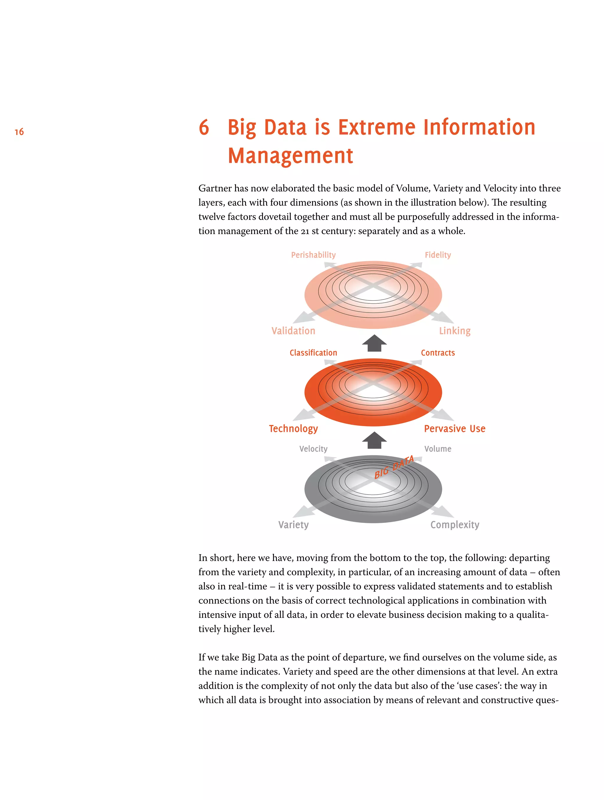 16 6	 Big Data is Extreme Information
Management
Gartner has now elaborated the basic model of Volume, Variety and Velocity into three
layers, each with four dimensions (as shown in the illustration below). The resulting
twelve factors dovetail together and must all be purposefully addressed in the informa-
tion management of the 21 st century: separately and as a whole.
FidelityPerishability
LinkingValidation
ContractsClassification
Pervasive UseTechnology
VolumeVelocity
ComplexityVariety
In short, here we have, moving from the bottom to the top, the following: departing
from the variety and complexity, in particular, of an increasing amount of data – often
also in real-time – it is very possible to express validated statements and to establish
connections on the basis of correct technological applications in combination with
intensive input of all data, in order to elevate business decision making to a qualita-
tively higher level.
If we take Big Data as the point of departure, we find ourselves on the volume side, as
the name indicates. Variety and speed are the other dimensions at that level. An extra
addition is the complexity of not only the data but also of the ‘use cases’: the way in
which all data is brought into association by means of relevant and constructive ques-
 