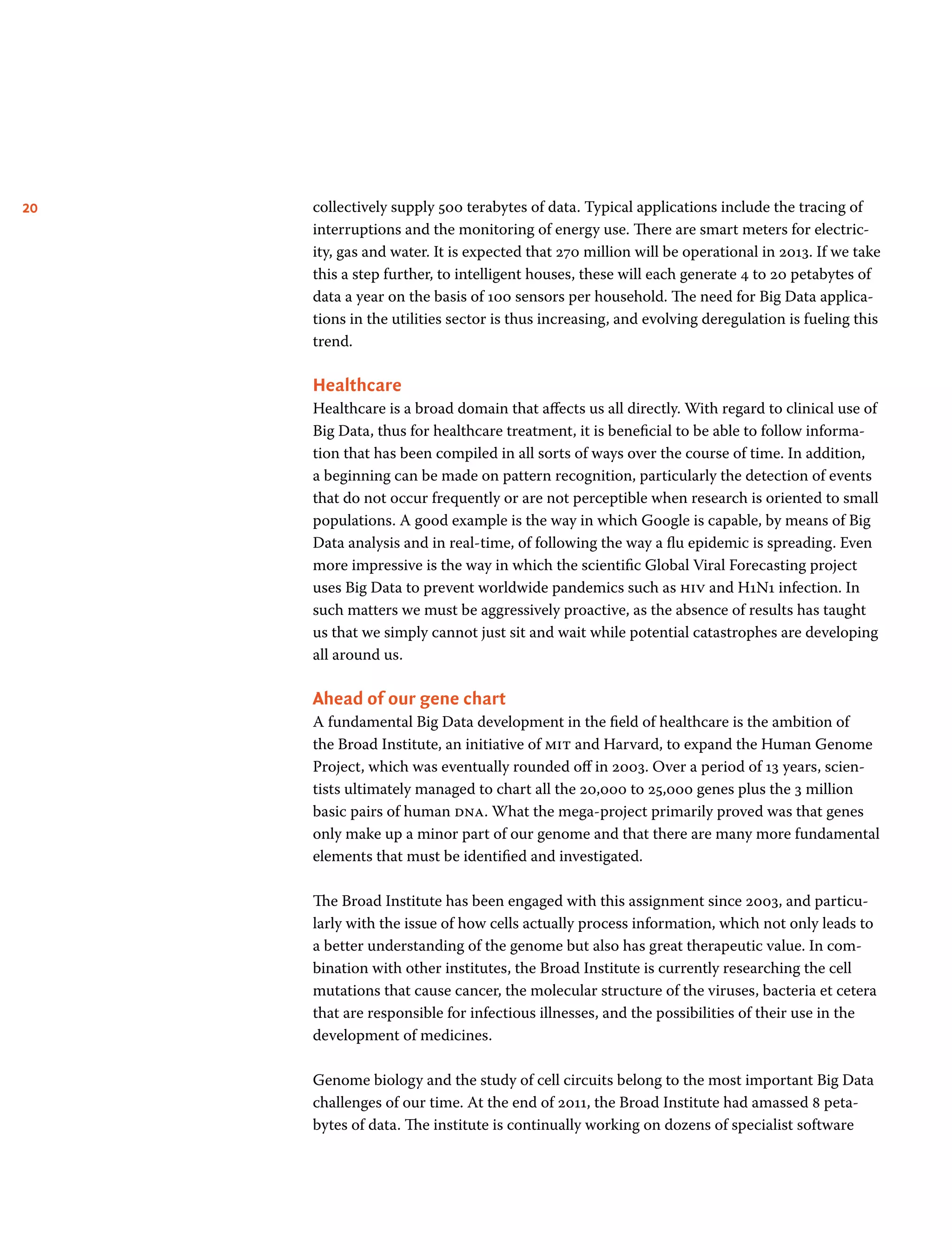 20 collectively supply 500 terabytes of data. Typical applications include the tracing of
interruptions and the monitoring of energy use. There are smart meters for electric-
ity, gas and water. It is expected that 270 million will be operational in 2013. If we take
this a step further, to intelligent houses, these will each generate 4 to 20 petabytes of
data a year on the basis of 100 sensors per household. The need for Big Data applica-
tions in the utilities sector is thus increasing, and evolving deregulation is fueling this
trend.
Healthcare
Healthcare is a broad domain that affects us all directly. With regard to clinical use of
Big Data, thus for healthcare treatment, it is beneficial to be able to follow informa-
tion that has been compiled in all sorts of ways over the course of time. In addition,
a beginning can be made on pattern recognition, particularly the detection of events
that do not occur frequently or are not perceptible when research is oriented to small
populations. A good example is the way in which Google is capable, by means of Big
Data analysis and in real-time, of following the way a flu epidemic is spreading. Even
more impressive is the way in which the scientific Global Viral Forecasting project
uses Big Data to prevent worldwide pandemics such as hiv and H1N1 infection. In
such matters we must be aggressively proactive, as the absence of results has taught
us that we simply cannot just sit and wait while potential catastrophes are developing
all around us.
Ahead of our gene chart
A fundamental Big Data development in the field of healthcare is the ambition of
the Broad Institute, an initiative of mit and Harvard, to expand the Human Genome
Project, which was eventually rounded off in 2003. Over a period of 13 years, scien-
tists ultimately managed to chart all the 20,000 to 25,000 genes plus the 3 million
basic pairs of human dna. What the mega-project primarily proved was that genes
only make up a minor part of our genome and that there are many more fundamental
elements that must be identified and investigated.
The Broad Institute has been engaged with this assignment since 2003, and particu-
larly with the issue of how cells actually process information, which not only leads to
a better understanding of the genome but also has great therapeutic value. In com-
bination with other institutes, the Broad Institute is currently researching the cell
mutations that cause cancer, the molecular structure of the viruses, bacteria et cetera
that are responsible for infectious illnesses, and the possibilities of their use in the
development of medicines.
Genome biology and the study of cell circuits belong to the most important Big Data
challenges of our time. At the end of 2011, the Broad Institute had amassed 8 peta­
bytes of data. The institute is continually working on dozens of specialist software
 