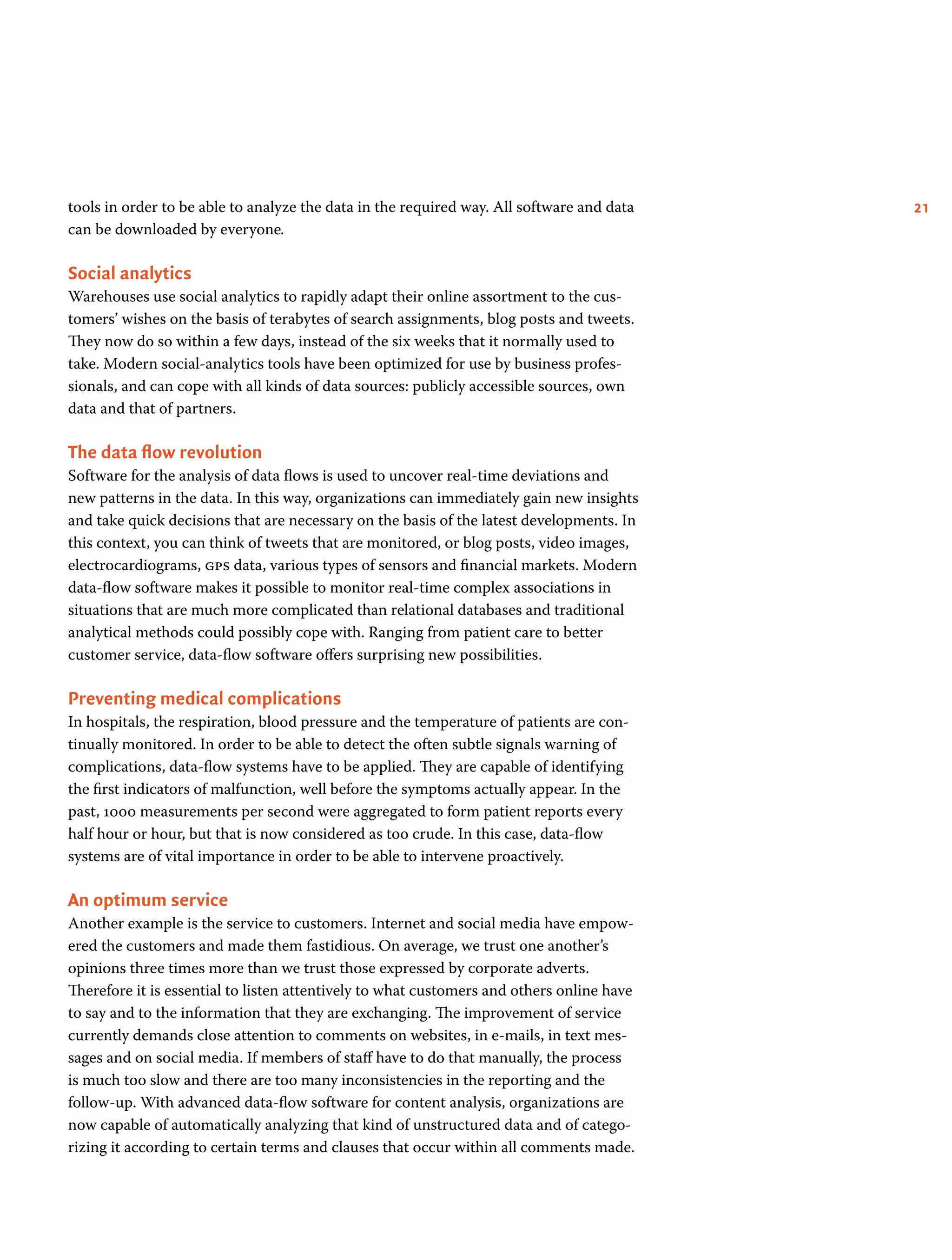 21tools in order to be able to analyze the data in the required way. All software and data
can be downloaded by everyone.
Social analytics
Warehouses use social analytics to rapidly adapt their online assortment to the cus-
tomers’ wishes on the basis of terabytes of search assignments, blog posts and tweets.
They now do so within a few days, instead of the six weeks that it normally used to
take. Modern social-analytics tools have been optimized for use by business profes-
sionals, and can cope with all kinds of data sources: publicly accessible sources, own
data and that of partners.
The data flow revolution
Software for the analysis of data flows is used to uncover real-time deviations and
new patterns in the data. In this way, organizations can immediately gain new insights
and take quick decisions that are necessary on the basis of the latest developments. In
this context, you can think of tweets that are monitored, or blog posts, video images,
electrocardiograms, gps data, various types of sensors and financial markets. Modern
data-flow software makes it possible to monitor real-time complex associations in
situations that are much more complicated than relational databases and traditional
analytical methods could possibly cope with. Ranging from patient care to better
customer service, data-flow software offers surprising new possibilities.
Preventing medical complications
In hospitals, the respiration, blood pressure and the temperature of patients are con-
tinually monitored. In order to be able to detect the often subtle signals warning of
complications, data-flow systems have to be applied. They are capable of identifying
the first indicators of malfunction, well before the symptoms actually appear. In the
past, 1000 measurements per second were aggregated to form patient reports every
half hour or hour, but that is now considered as too crude. In this case, data-flow
systems are of vital importance in order to be able to intervene proactively.
An optimum service
Another example is the service to customers. Internet and social media have empow-
ered the customers and made them fastidious. On average, we trust one another’s
opinions three times more than we trust those expressed by corporate adverts.
Therefore it is essential to listen attentively to what customers and others online have
to say and to the information that they are exchanging. The improvement of service
currently demands close attention to comments on websites, in e-mails, in text mes-
sages and on social media. If members of staff have to do that manually, the process
is much too slow and there are too many inconsistencies in the reporting and the
follow-up. With advanced data-flow software for content analysis, organizations are
now capable of automatically analyzing that kind of unstructured data and of catego-
rizing it according to certain terms and clauses that occur within all comments made.
 