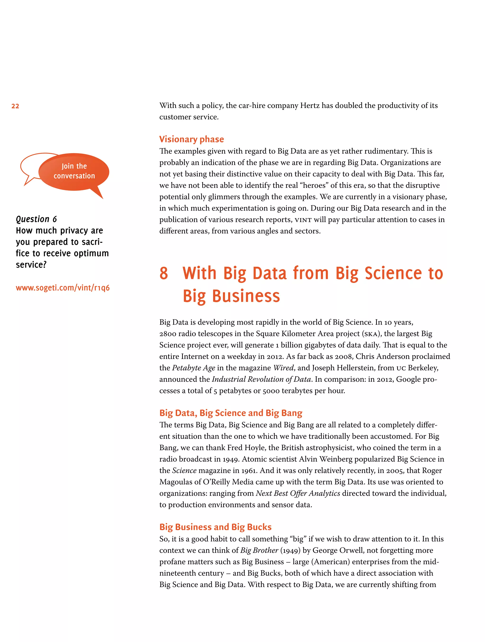 22 With such a policy, the car-hire company Hertz has doubled the productivity of its
customer service.
Visionary phase
The examples given with regard to Big Data are as yet rather rudimentary. This is
probably an indication of the phase we are in regarding Big Data. Organizations are
not yet basing their distinctive value on their capacity to deal with Big Data. This far,
we have not been able to identify the real “heroes” of this era, so that the disruptive
potential only glimmers through the examples. We are currently in a visionary phase,
in which much experimentation is going on. During our Big Data research and in the
publication of various research reports, vint will pay particular attention to cases in
different areas, from various angles and sectors.
8	 With Big Data from Big Science to
Big Business
Big Data is developing most rapidly in the world of Big Science. In 10 years,
2800 radio telescopes in the Square Kilometer Area project (ska), the largest Big
Science project ever, will generate 1 billion gigabytes of data daily. That is equal to the
entire Internet on a weekday in 2012. As far back as 2008, Chris Anderson proclaimed
the Petabyte Age in the magazine Wired, and Joseph Hellerstein, from uc Berkeley,
announced the Industrial Revolution of Data. In comparison: in 2012, Google pro-
cesses a total of 5 petabytes or 5000 terabytes per hour.
Big Data, Big Science and Big Bang
The terms Big Data, Big Science and Big Bang are all related to a completely differ-
ent situation than the one to which we have traditionally been accustomed. For Big
Bang, we can thank Fred Hoyle, the British astrophysicist, who coined the term in a
radio broadcast in 1949. Atomic scientist Alvin Weinberg popularized Big Science in
the Science magazine in 1961. And it was only relatively recently, in 2005, that Roger
Magoulas of O’Reilly Media came up with the term Big Data. Its use was oriented to
organizations: ranging from Next Best Offer Analytics directed toward the individual,
to production environments and sensor data.
Big Business and Big Bucks
So, it is a good habit to call something “big” if we wish to draw attention to it. In this
context we can think of Big Brother (1949) by George Orwell, not forgetting more
profane matters such as Big Business – large (American) enterprises from the mid-
nineteenth century – and Big Bucks, both of which have a direct association with
Big Science and Big Data. With respect to Big Data, we are currently shifting from
Join the
conversation
Question 6
How much privacy are
you prepared to sacri-
fice to receive optimum
service?
www.sogeti.com/vint/r1q6
 