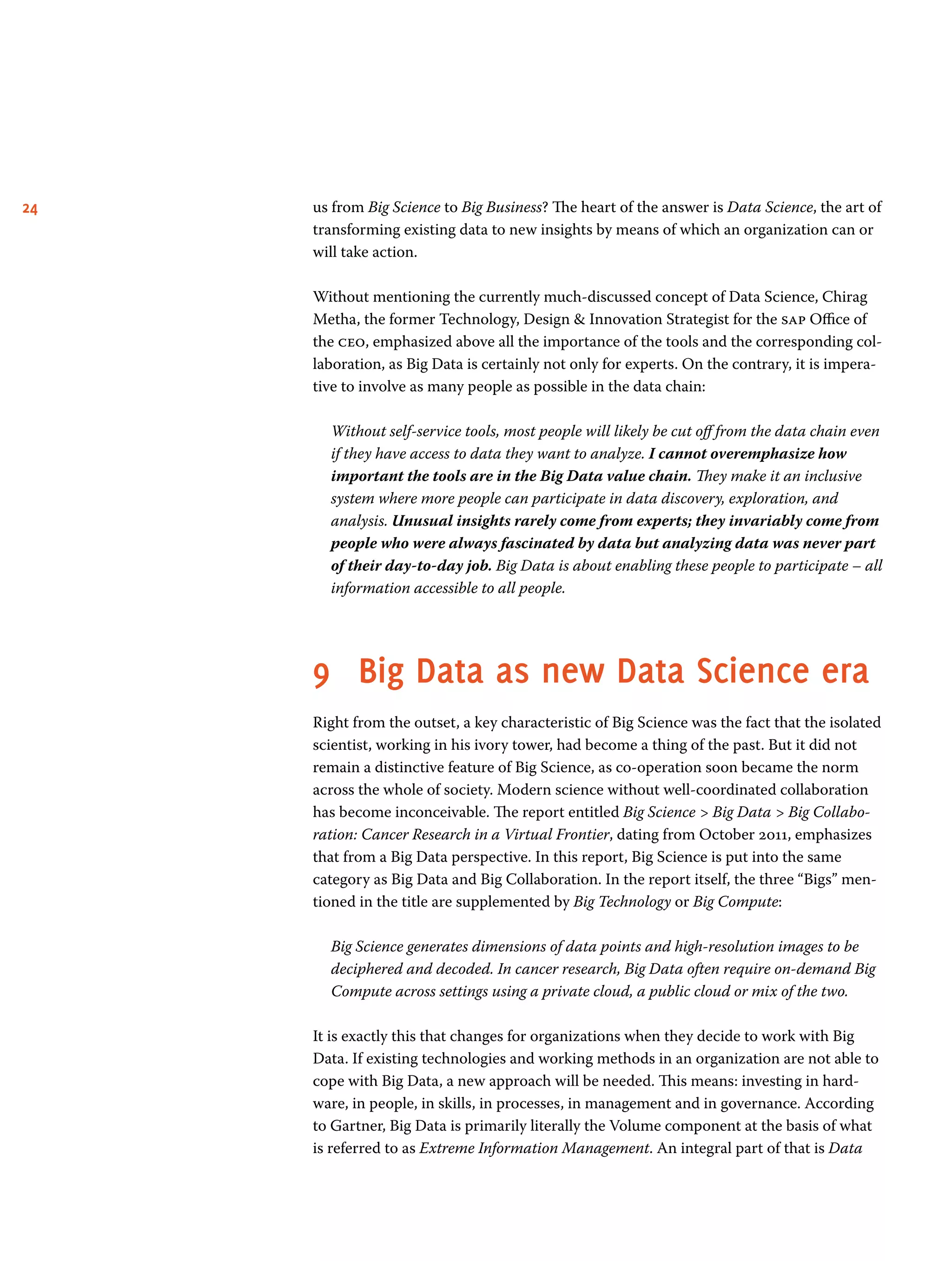 24 us from Big Science to Big Business? The heart of the answer is Data Science, the art of
transforming existing data to new insights by means of which an organization can or
will take action.
Without mentioning the currently much-discussed concept of Data Science, Chirag
Metha, the former Technology, Design  Innovation Strategist for the sap Office of
the ceo, emphasized above all the importance of the tools and the corresponding col-
laboration, as Big Data is certainly not only for experts. On the contrary, it is impera-
tive to involve as many people as possible in the data chain:
Without self-service tools, most people will likely be cut off from the data chain even
if they have access to data they want to analyze. I cannot overemphasize how
important the tools are in the Big Data value chain. They make it an inclusive
system where more people can participate in data discovery, exploration, and
analysis. Unusual insights rarely come from experts; they invariably come from
people who were always fascinated by data but analyzing data was never part
of their day-to-day job. Big Data is about enabling these people to participate – all
information accessible to all people.
9	 Big Data as new Data Science era
Right from the outset, a key characteristic of Big Science was the fact that the isolated
scientist, working in his ivory tower, had become a thing of the past. But it did not
remain a distinctive feature of Big Science, as co-operation soon became the norm
across the whole of society. Modern science without well-coordinated collaboration
has become inconceivable. The report entitled Big Science  Big Data  Big Collabo-
ration: Cancer Research in a Virtual Frontier, dating from October 2011, emphasizes
that from a Big Data perspective. In this report, Big Science is put into the same
category as Big Data and Big Collaboration. In the report itself, the three “Bigs” men-
tioned in the title are supplemented by Big Technology or Big Compute:
Big Science generates dimensions of data points and high-resolution images to be
deciphered and decoded. In cancer research, Big Data often require on-demand Big
Compute across settings using a private cloud, a public cloud or mix of the two.
It is exactly this that changes for organizations when they decide to work with Big
Data. If existing technologies and working methods in an organization are not able to
cope with Big Data, a new approach will be needed. This means: investing in hard-
ware, in people, in skills, in processes, in management and in governance. According
to Gartner, Big Data is primarily literally the Volume component at the basis of what
is referred to as Extreme Information Management. An integral part of that is Data
 