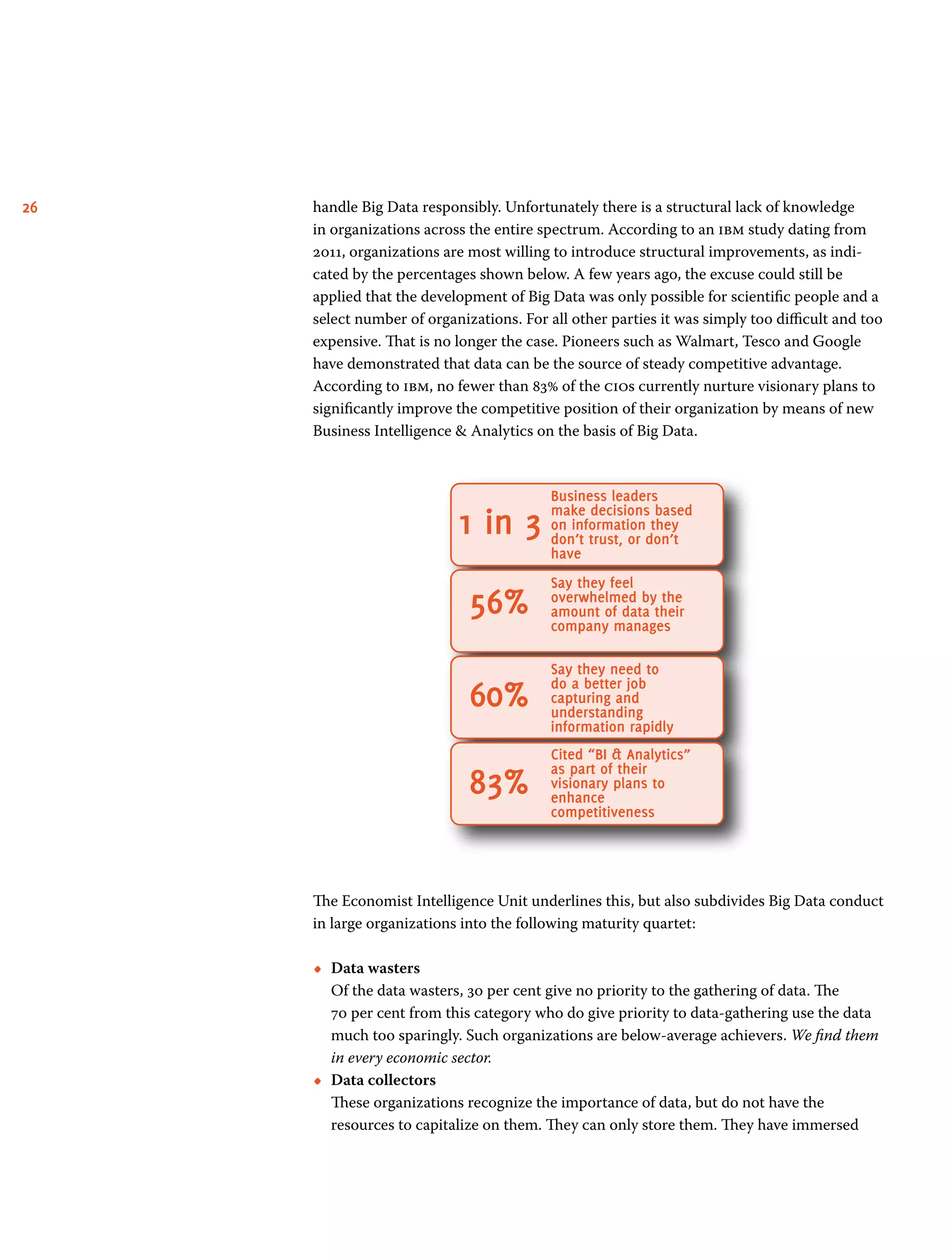 26 handle Big Data responsibly. Unfortunately there is a structural lack of knowledge
in organizations across the entire spectrum. According to an ibm study dating from
2011, organizations are most willing to introduce structural improvements, as indi-
cated by the percentages shown below. A few years ago, the excuse could still be
applied that the development of Big Data was only possible for scientific people and a
select number of organizations. For all other parties it was simply too difficult and too
expensive. That is no longer the case. Pioneers such as Walmart, Tesco and Google
have demonstrated that data can be the source of steady competitive advantage.
According to ibm, no fewer than 83% of the cios currently nurture visionary plans to
significantly improve the competitive position of their organization by means of new
Business Intelligence  Analytics on the basis of Big Data.
Business leaders
make decisions based
on information they
don’t trust, or don’t
have
Say they feel
overwhelmed by the
amount of data their
company manages
Say they need to
do a better job
capturing and
understanding
information rapidly
Cited “BI  Analytics”
as part of their
visionary plans to
enhance
competitiveness
1 in 3
56%
60%
83%
The Economist Intelligence Unit underlines this, but also subdivides Big Data conduct
in large organizations into the following maturity quartet:
•• Data wasters	
Of the data wasters, 30 per cent give no priority to the gathering of data. The
70 per cent from this category who do give priority to data-gathering use the data
much too sparingly. Such organizations are below-average achievers. We find them
in every economic sector.
•• Data collectors	
These organizations recognize the importance of data, but do not have the
resources to capitalize on them. They can only store them. They have immersed
 
