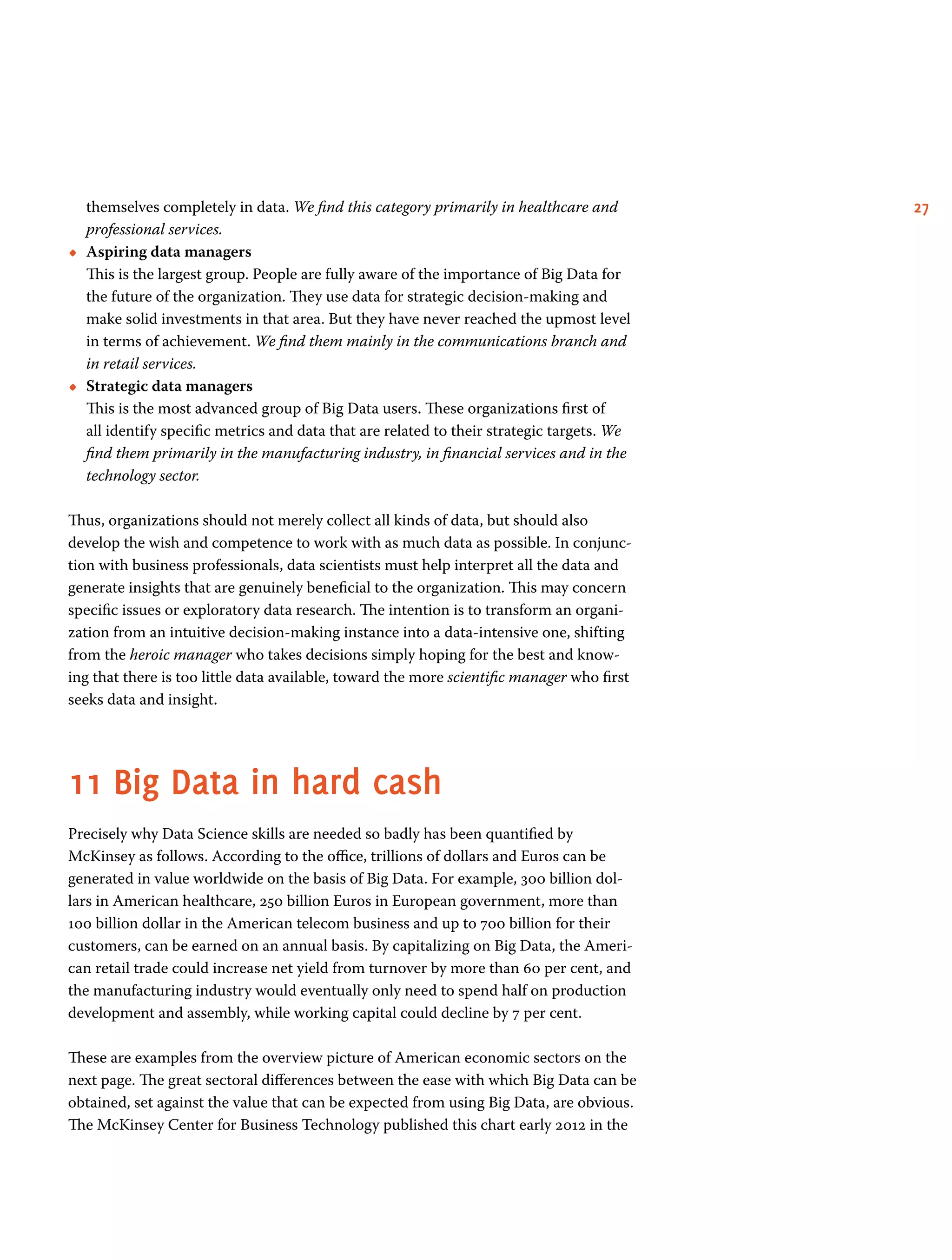 27themselves completely in data. We find this category primarily in healthcare and
professional services.
•• Aspiring data managers        	
This is the largest group. People are fully aware of the importance of Big Data for
the future of the organization. They use data for strategic decision-making and
make solid investments in that area. But they have never reached the upmost level
in terms of achievement. We find them mainly in the communications branch and
in retail services.
•• Strategic data managers	
This is the most advanced group of Big Data users. These organizations first of
all identify specific metrics and data that are related to their strategic targets. We
find them primarily in the manufacturing industry, in financial services and in the
technology sector.
Thus, organizations should not merely collect all kinds of data, but should also
develop the wish and competence to work with as much data as possible. In conjunc-
tion with business professionals, data scientists must help interpret all the data and
generate insights that are genuinely beneficial to the organization. This may concern
specific issues or exploratory data research. The intention is to transform an organi-
zation from an intuitive decision-making instance into a data-intensive one, shifting
from the heroic manager who takes decisions simply hoping for the best and know-
ing that there is too little data available, toward the more scientific manager who first
seeks data and insight.
11	Big Data in hard cash
Precisely why Data Science skills are needed so badly has been quantified by
Mc­Kinsey as follows. According to the office, trillions of dollars and Euros can be
generated in value worldwide on the basis of Big Data. For example, 300 billion dol-
lars in American healthcare, 250 billion Euros in European government, more than
100 billion dollar in the American telecom business and up to 700 billion for their
customers, can be earned on an annual basis. By capitalizing on Big Data, the Ameri-
can retail trade could increase net yield from turnover by more than 60 per cent, and
the manufacturing industry would eventually only need to spend half on production
development and assembly, while working capital could decline by 7 per cent.
These are examples from the overview picture of American economic sectors on the
next page. The great sectoral differences between the ease with which Big Data can be
obtained, set against the value that can be expected from using Big Data, are obvious.
The McKinsey Center for Business Technology published this chart early 2012 in the
 