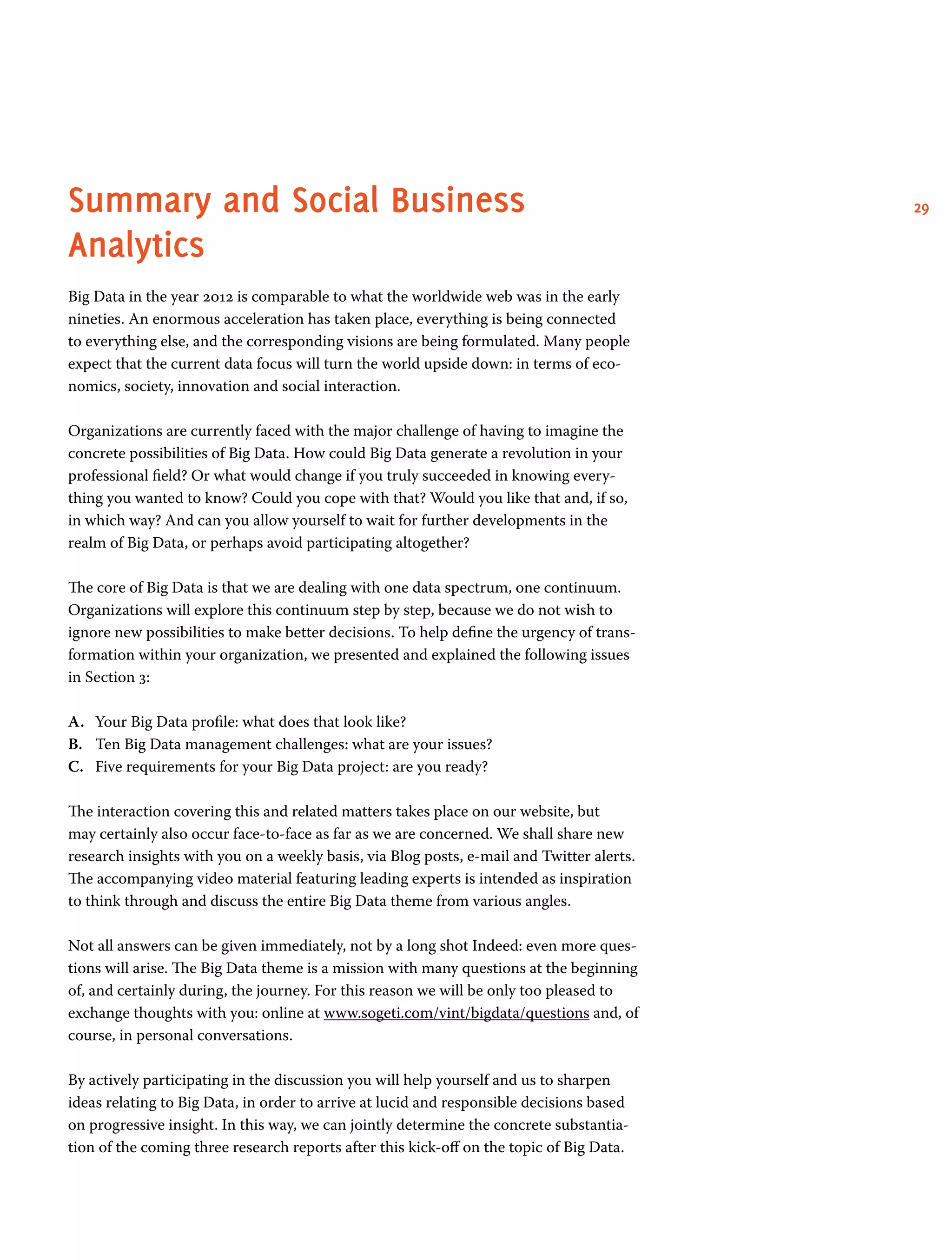 29Summary and Social Business
Analytics
Big Data in the year 2012 is comparable to what the worldwide web was in the early
nineties. An enormous acceleration has taken place, everything is being connected
to everything else, and the corresponding visions are being formulated. Many people
expect that the current data focus will turn the world upside down: in terms of eco-
nomics, society, innovation and social interaction.
Organizations are currently faced with the major challenge of having to imagine the
concrete possibilities of Big Data. How could Big Data generate a revolution in your
professional field? Or what would change if you truly succeeded in knowing every-
thing you wanted to know? Could you cope with that? Would you like that and, if so,
in which way? And can you allow yourself to wait for further developments in the
realm of Big Data, or perhaps avoid participating altogether?
The core of Big Data is that we are dealing with one data spectrum, one continuum.
Organizations will explore this continuum step by step, because we do not wish to
ignore new possibilities to make better decisions. To help define the urgency of trans-
formation within your organization, we presented and explained the following issues
in Section 3:
A.	 Your Big Data profile: what does that look like?
B.	 Ten Big Data management challenges: what are your issues?
C.	 Five requirements for your Big Data project: are you ready?
The interaction covering this and related matters takes place on our website, but
may certainly also occur face-to-face as far as we are concerned. We shall share new
research insights with you on a weekly basis, via Blog posts, e-mail and Twitter alerts.
The accompanying video material featuring leading experts is intended as inspiration
to think through and discuss the entire Big Data theme from various angles.
Not all answers can be given immediately, not by a long shot Indeed: even more ques-
tions will arise. The Big Data theme is a mission with many questions at the beginning
of, and certainly during, the journey. For this reason we will be only too pleased to
exchange thoughts with you: online at www.sogeti.com/vint/bigdata/questions and, of
course, in personal conversations.
By actively participating in the discussion you will help yourself and us to sharpen
ideas relating to Big Data, in order to arrive at lucid and responsible decisions based
on progressive insight. In this way, we can jointly determine the concrete substantia-
tion of the coming three research reports after this kick-off on the topic of Big Data.
 