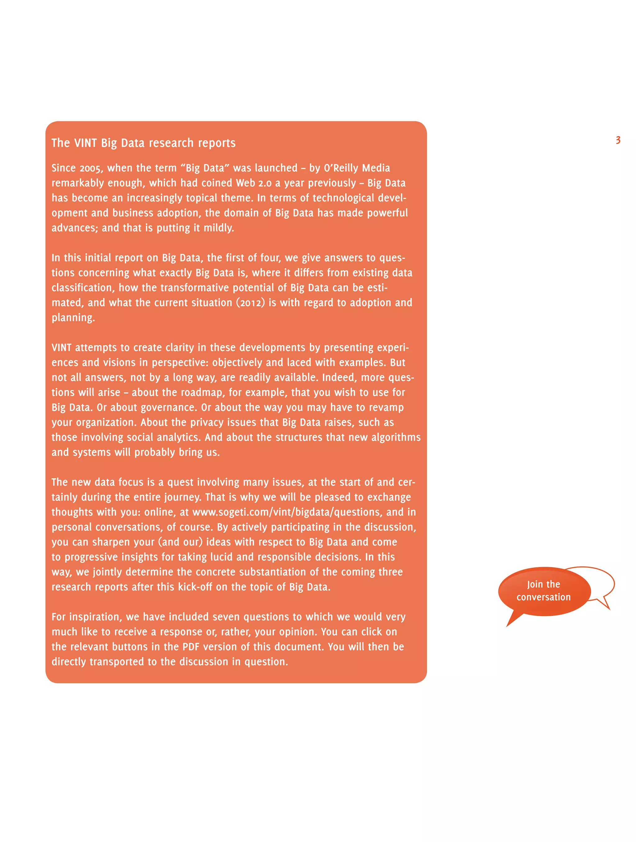3The vint Big Data research reports
Since 2005, when the term “Big Data” was launched – by O’Reilly Media
remarkably enough, which had coined Web 2.0 a year previously – Big Data
has become an increasingly topical theme. In terms of technological devel-
opment and business adoption, the domain of Big Data has made powerful
advances; and that is putting it mildly.
In this initial report on Big Data, the first of four, we give answers to ques-
tions concerning what exactly Big Data is, where it differs from existing data
classification, how the transformative potential of Big Data can be esti-
mated, and what the current situation (2012) is with regard to adoption and
planning.
vint attempts to create clarity in these developments by presenting experi-
ences and visions in perspective: objectively and laced with examples. But
not all answers, not by a long way, are readily available. Indeed, more ques-
tions will arise – about the roadmap, for example, that you wish to use for
Big Data. Or about governance. Or about the way you may have to revamp
your organization. About the privacy issues that Big Data raises, such as
those involving social analytics. And about the structures that new algorithms
and systems will probably bring us.
The new data focus is a quest involving many issues, at the start of and cer-
tainly during the entire journey. That is why we will be pleased to exchange
thoughts with you: online, at www.sogeti.com/vint/bigdata/questions, and in
personal conversations, of course. By actively participating in the discussion,
you can sharpen your (and our) ideas with respect to Big Data and come
to progressive insights for taking lucid and responsible decisions. In this
way, we jointly determine the concrete substantiation of the coming three
research reports after this kick-off on the topic of Big Data.
For inspiration, we have included seven questions to which we would very
much like to receive a response or, rather, your opinion. You can click on
the relevant buttons in the pdf version of this document. You will then be
directly transported to the discussion in question.
Join the
conversation
 