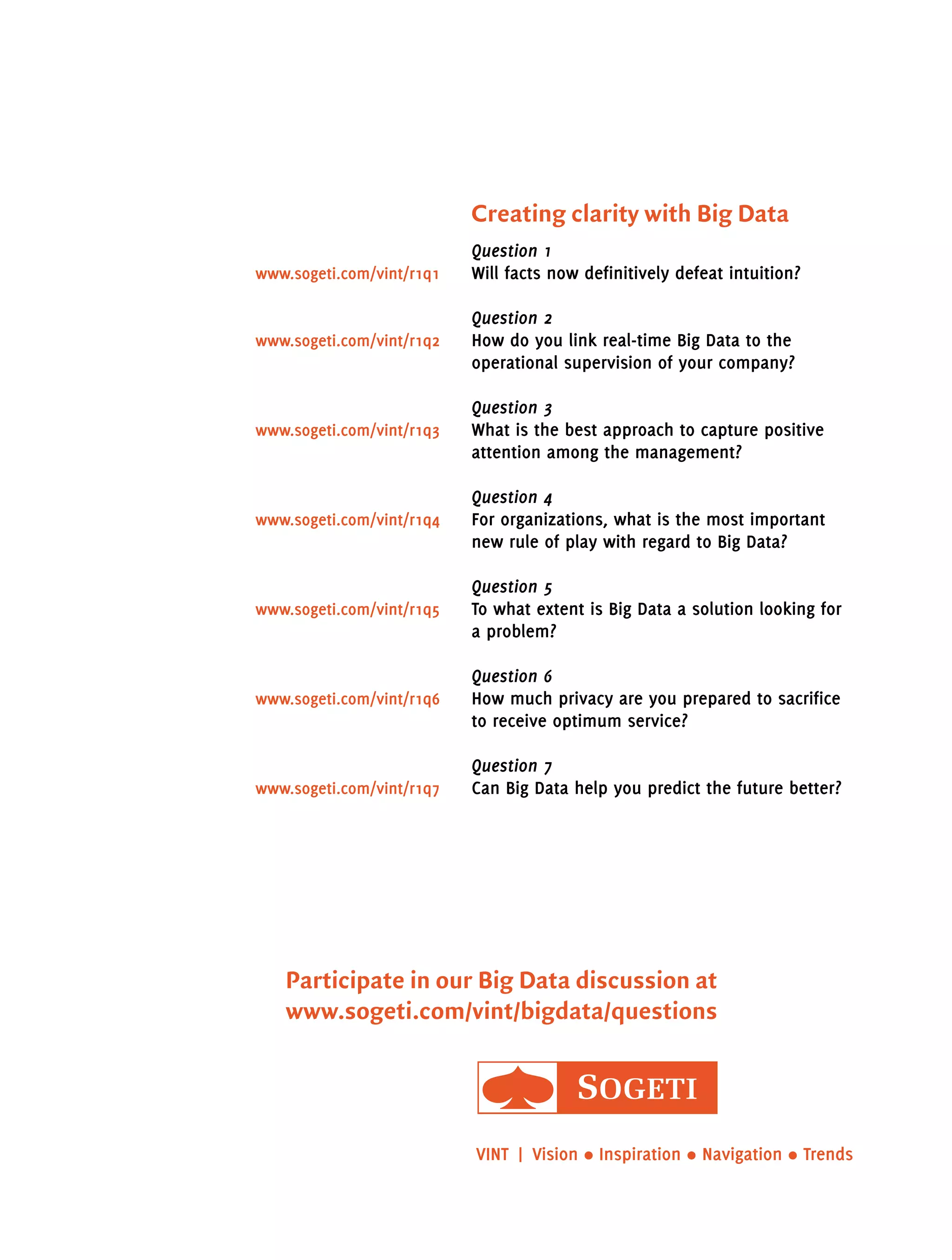 Creating clarity with Big Data
Question 1
Will facts now definitively defeat intuition?
Question 2
How do you link real-time Big Data to the
operational supervision of your company?
Question 3
What is the best approach to capture positive
attention among the management?
Question 4
For organizations, what is the most important
new rule of play with regard to Big Data?
Question 5
To what extent is Big Data a solution looking for
a problem?
Question 6
How much privacy are you prepared to sacrifice
to receive optimum service?
Question 7
Can Big Data help you predict the future better?www.sogeti.com/vint/r1q7
www.sogeti.com/vint/r1q6
www.sogeti.com/vint/r1q5
www.sogeti.com/vint/r1q4
www.sogeti.com/vint/r1q3
www.sogeti.com/vint/r1q2
www.sogeti.com/vint/r1q1
VINT  | Vision • Inspiration • Navigation • Trends
Participate in our Big Data discussion at
www.sogeti.com/vint/bigdata/questions
 