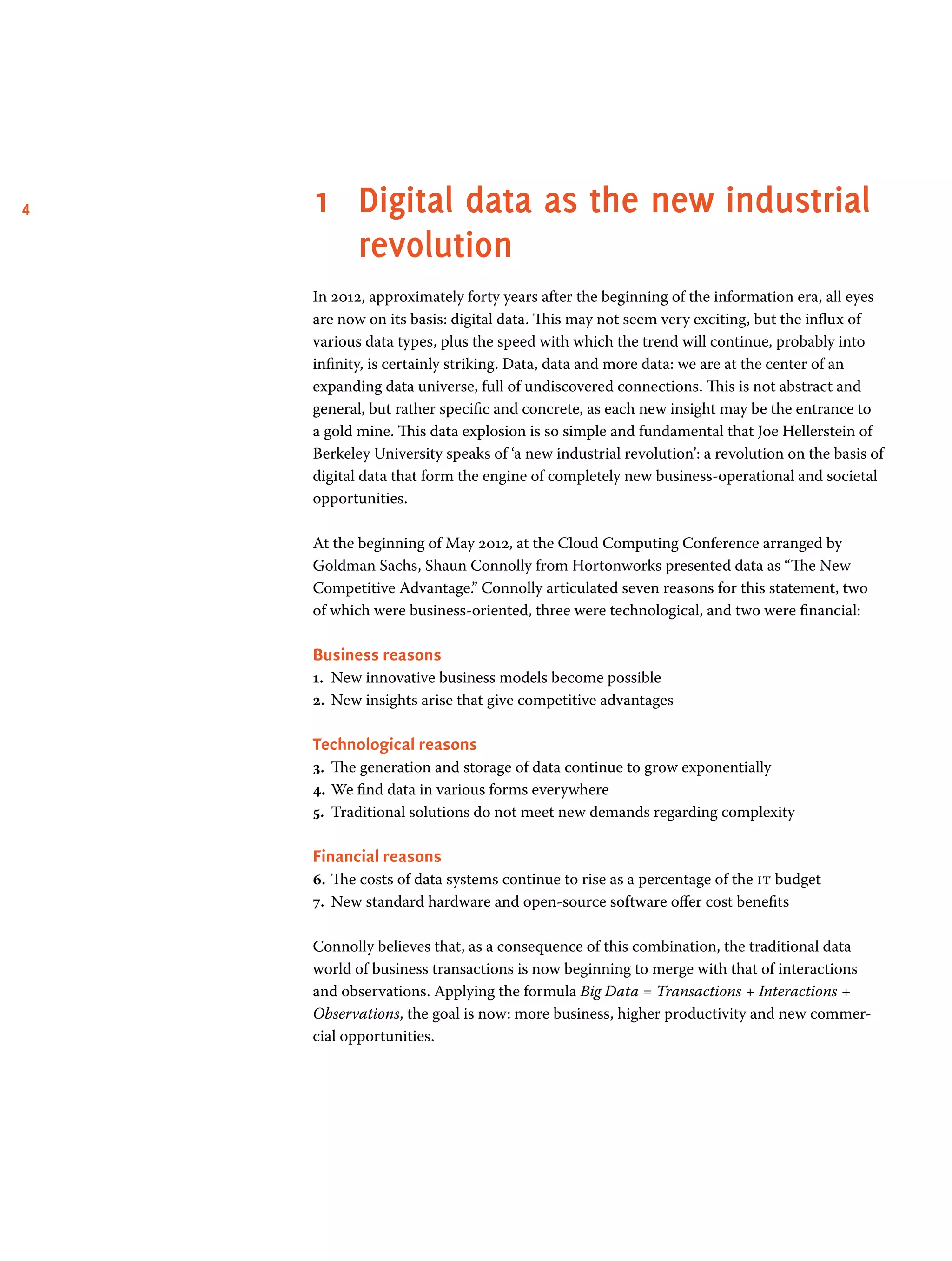 4 1	 Digital data as the new industrial
revolution
In 2012, approximately forty years after the beginning of the information era, all eyes
are now on its basis: digital data. This may not seem very exciting, but the influx of
various data types, plus the speed with which the trend will continue, probably into
infinity, is certainly striking. Data, data and more data: we are at the center of an
expanding data universe, full of undiscovered connections. This is not abstract and
general, but rather specific and concrete, as each new insight may be the entrance to
a gold mine. This data explosion is so simple and fundamental that Joe Hellerstein of
Berkeley University speaks of ‘a new industrial revolution’: a revolution on the basis of
digital data that form the engine of completely new business-operational and societal
opportunities.
At the beginning of May 2012, at the Cloud Computing Conference arranged by
Goldman Sachs, Shaun Connolly from Hortonworks presented data as “The New
Competitive Advantage.” Connolly articulated seven reasons for this statement, two
of which were business-oriented, three were technological, and two were financial:
Business reasons
1.	 New innovative business models become possible
2.	 New insights arise that give competitive advantages
Technological reasons
3.	 The generation and storage of data continue to grow exponentially
4.	We find data in various forms everywhere
5.	 Traditional solutions do not meet new demands regarding complexity
Financial reasons
6.	The costs of data systems continue to rise as a percentage of the it budget 
7.	 New standard hardware and open-source software offer cost benefits
Connolly believes that, as a consequence of this combination, the traditional data
world of business transactions is now beginning to merge with that of interactions
and observations. Applying the formula Big Data = Transactions + Interactions +
Observations, the goal is now: more business, higher productivity and new commer-
cial opportunities.
 