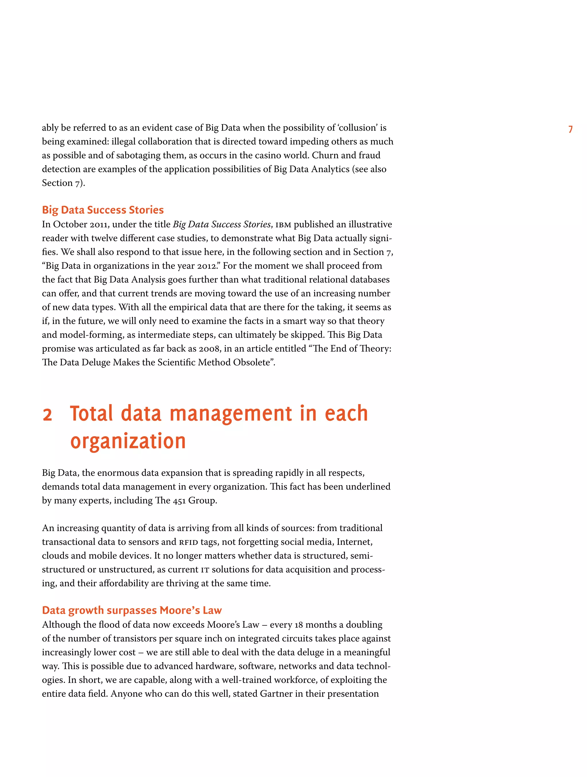 7ably be referred to as an evident case of Big Data when the possibility of ‘collusion’ is
being examined: illegal collaboration that is directed toward impeding others as much
as possible and of sabotaging them, as occurs in the casino world. Churn and fraud
detection are examples of the application possibilities of Big Data Analytics (see also
Section 7).
Big Data Success Stories
In October 2011, under the title Big Data Success Stories, ibm published an illustrative
reader with twelve different case studies, to demonstrate what Big Data actually signi-
fies. We shall also respond to that issue here, in the following section and in Section 7,
“Big Data in organizations in the year 2012.” For the moment we shall proceed from
the fact that Big Data Analysis goes further than what traditional relational databases
can offer, and that current trends are moving toward the use of an increasing number
of new data types. With all the empirical data that are there for the taking, it seems as
if, in the future, we will only need to examine the facts in a smart way so that theory
and model-forming, as intermediate steps, can ultimately be skipped. This Big Data
promise was articulated as far back as 2008, in an article entitled “The End of Theory:
The Data Deluge Makes the Scientific Method Obsolete”.
2	Total data management in each
organization
Big Data, the enormous data expansion that is spreading rapidly in all respects,
demands total data management in every organization. This fact has been underlined
by many experts, including The 451 Group.
An increasing quantity of data is arriving from all kinds of sources: from traditional
transactional data to sensors and rfid tags, not forgetting social media, Internet,
clouds and mobile devices. It no longer matters whether data is structured, semi-
structured or unstructured, as current it solutions for data acquisition and process-
ing, and their affordability are thriving at the same time.
Data growth surpasses Moore’s Law
Although the flood of data now exceeds Moore’s Law – every 18 months a doubling
of the number of transistors per square inch on integrated circuits takes place against
increasingly lower cost – we are still able to deal with the data deluge in a meaningful
way. This is possible due to advanced hardware, software, networks and data technol-
ogies. In short, we are capable, along with a well-trained workforce, of exploiting the
entire data field. Anyone who can do this well, stated Gartner in their presentation
 