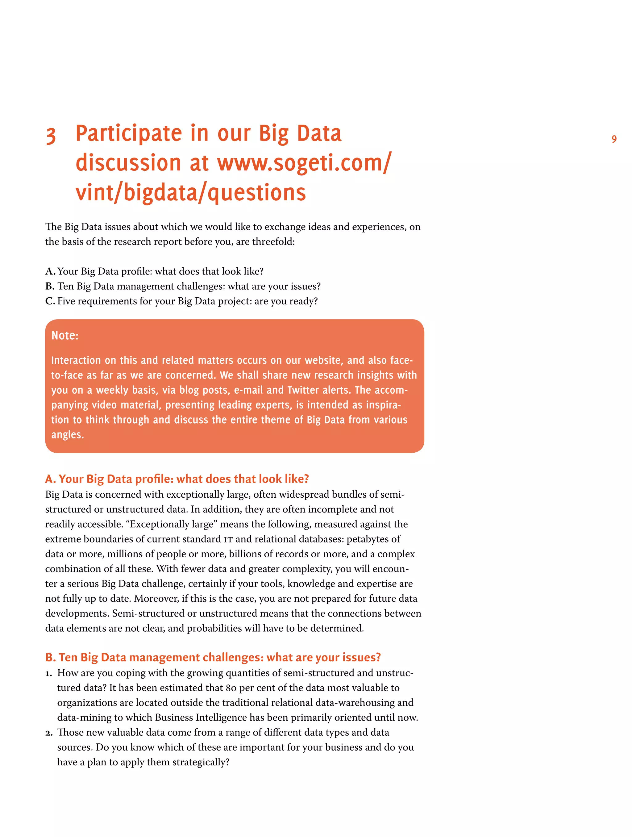 93	Participate in our Big Data
discussion at www.sogeti.com/
vint/bigdata/questions
The Big Data issues about which we would like to exchange ideas and experiences, on
the basis of the research report before you, are threefold:
A.	Your Big Data profile: what does that look like?
B.	Ten Big Data management challenges: what are your issues?
C.	Five requirements for your Big Data project: are you ready?
Note:
Interaction on this and related matters occurs on our website, and also face-
to-face as far as we are concerned. We shall share new research insights with
you on a weekly basis, via blog posts, e-mail and Twitter alerts. The accom-
panying video material, presenting leading experts, is intended as inspira-
tion to think through and discuss the entire theme of Big Data from various
angles.
A. Your Big Data profile: what does that look like?
Big Data is concerned with exceptionally large, often widespread bundles of semi-
structured or unstructured data. In addition, they are often incomplete and not
readily accessible. “Exceptionally large” means the following, measured against the
extreme boundaries of current standard it and relational databases: petabytes of
data or more, millions of people or more, billions of records or more, and a complex
combination of all these. With fewer data and greater complexity, you will encoun-
ter a serious Big Data challenge, certainly if your tools, knowledge and expertise are
not fully up to date. Moreover, if this is the case, you are not prepared for future data
developments. Semi-structured or unstructured means that the connections between
data elements are not clear, and probabilities will have to be determined.
B. Ten Big Data management challenges: what are your issues?
1.	 How are you coping with the growing quantities of semi-structured and unstruc-
tured data? It has been estimated that 80 per cent of the data most valuable to
organizations are located outside the traditional relational data-warehousing and
data-mining to which Business Intelligence has been primarily oriented until now.
2.	 Those new valuable data come from a range of different data types and data
sources. Do you know which of these are important for your business and do you
have a plan to apply them strategically?
 