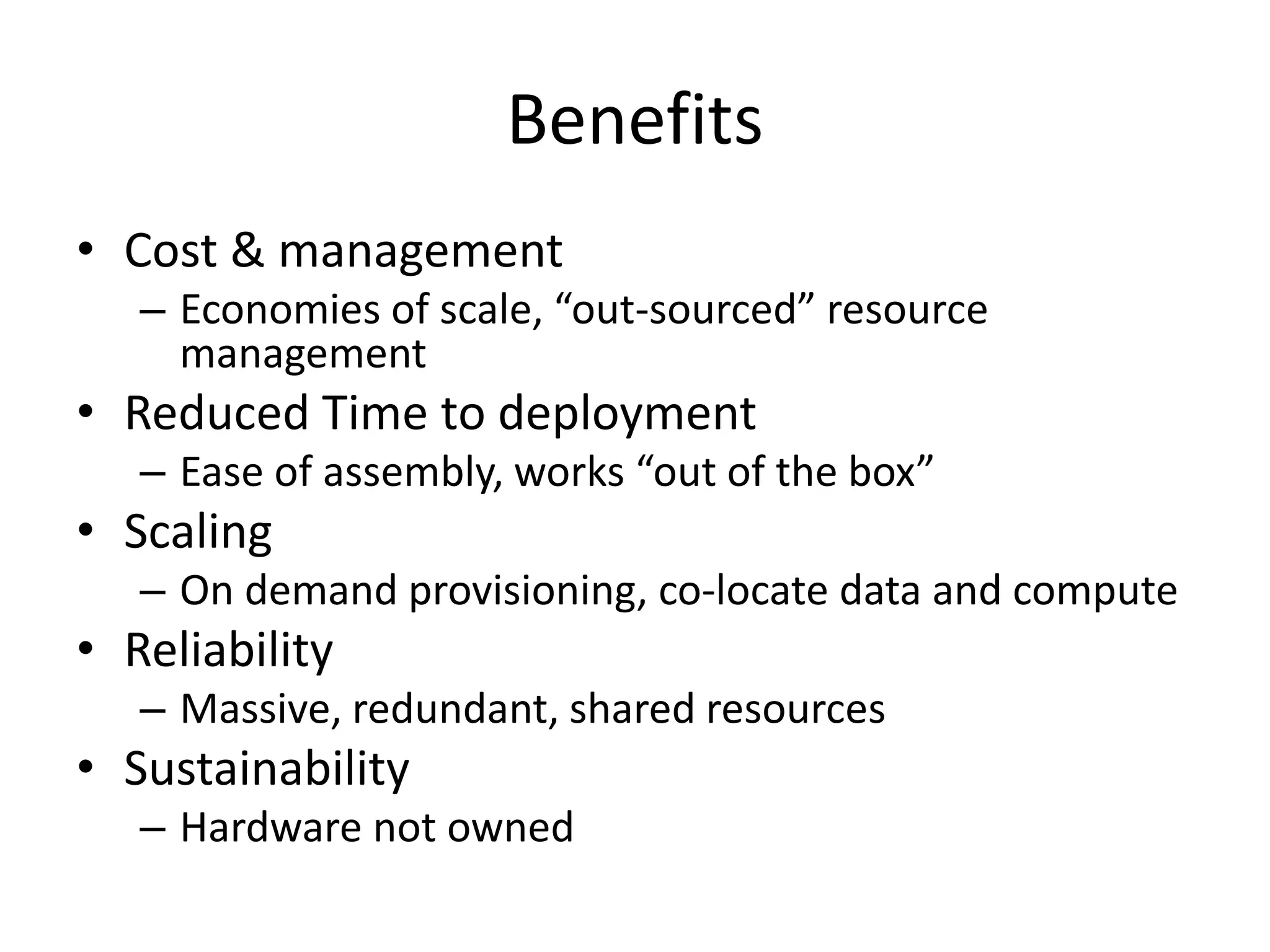 Benefits
• Cost & management
– Economies of scale, “out-sourced” resource
management
• Reduced Time to deployment
– Ease of assembly, works “out of the box”
• Scaling
– On demand provisioning, co-locate data and compute
• Reliability
– Massive, redundant, shared resources
• Sustainability
– Hardware not owned
 