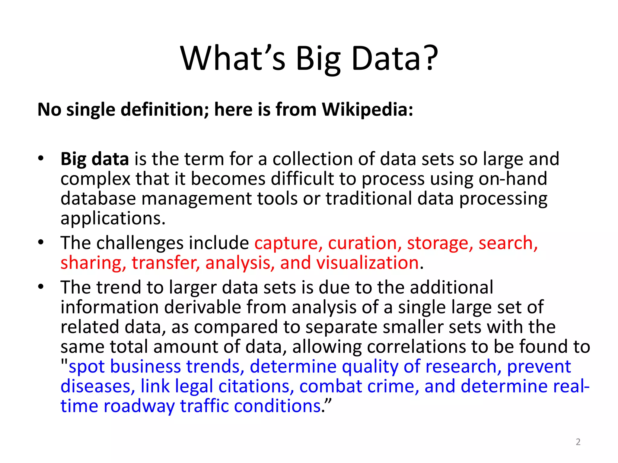 What’s Big Data?
No single definition; here is from Wikipedia:
• Big data is the term for a collection of data sets so large and
complex that it becomes difficult to process using on-hand
database management tools or traditional data processing
applications.
• The challenges include capture, curation, storage, search,
sharing, transfer, analysis, and visualization.
• The trend to larger data sets is due to the additional
information derivable from analysis of a single large set of
related data, as compared to separate smaller sets with the
same total amount of data, allowing correlations to be found to
"spot business trends, determine quality of research, prevent
diseases, link legal citations, combat crime, and determine real-
time roadway traffic conditions.”
2
 