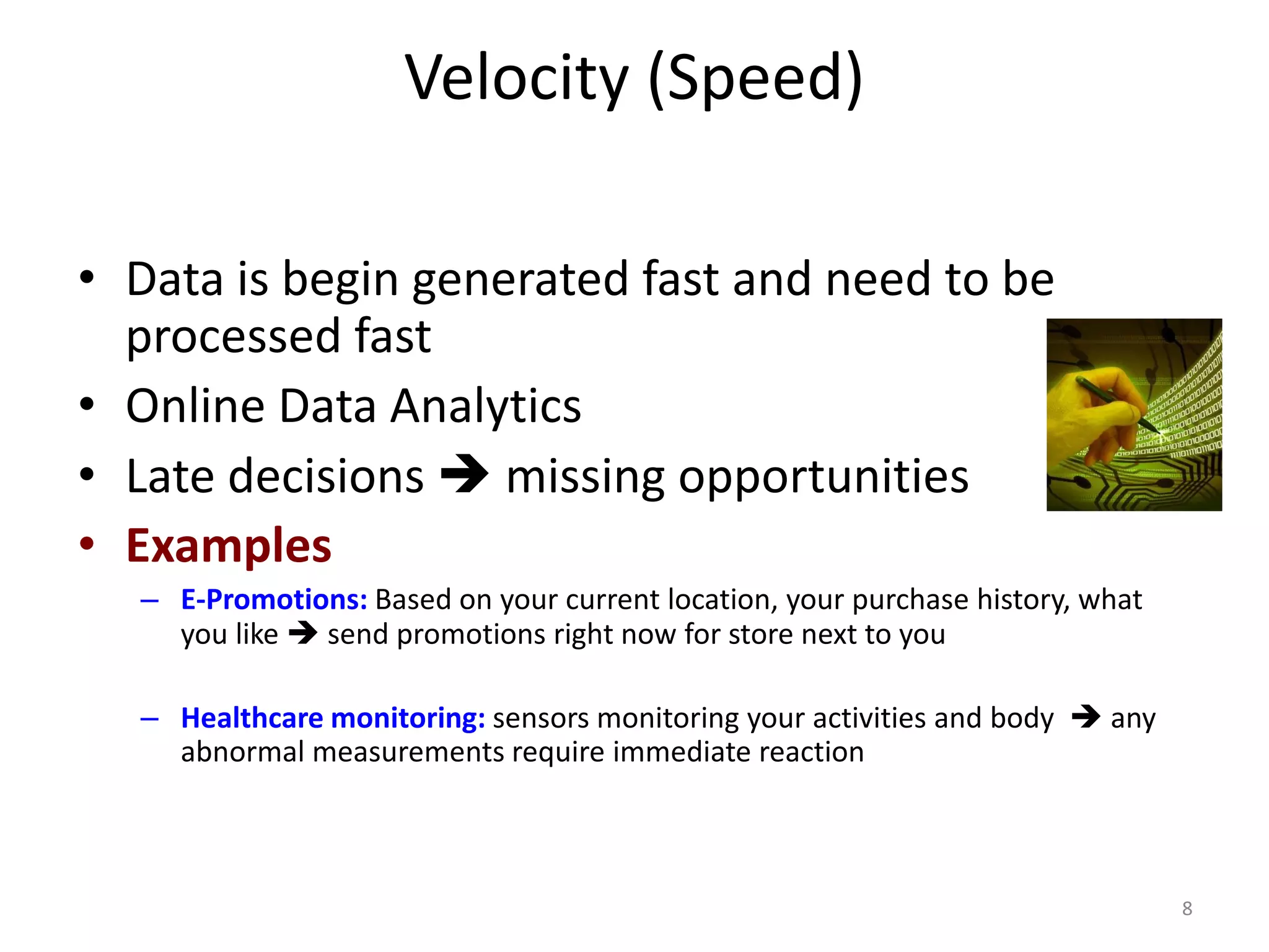 Velocity (Speed)
• Data is begin generated fast and need to be
processed fast
• Online Data Analytics
• Late decisions ➔ missing opportunities
• Examples
– E-Promotions: Based on your current location, your purchase history, what
you like ➔ send promotions right now for store next to you
– Healthcare monitoring: sensors monitoring your activities and body ➔ any
abnormal measurements require immediate reaction
8
 
