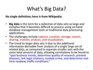 What’s Big Data?
No single definition; here is from Wikipedia:
• Big data is the term for a collection of data sets so large and
complex that it becomes difficult to process using on-hand
database management tools or traditional data processing
applications.
• The challenges include capture, curation, storage, search,
sharing, transfer, analysis, and visualization.
• The trend to larger data sets is due to the additional
information derivable from analysis of a single large set of
related data, as compared to separate smaller sets with the
same total amount of data, allowing correlations to be found to
"spot business trends, determine quality of research, prevent
diseases, link legal citations, combat crime, and determine real-
time roadway traffic conditions.”
2
 