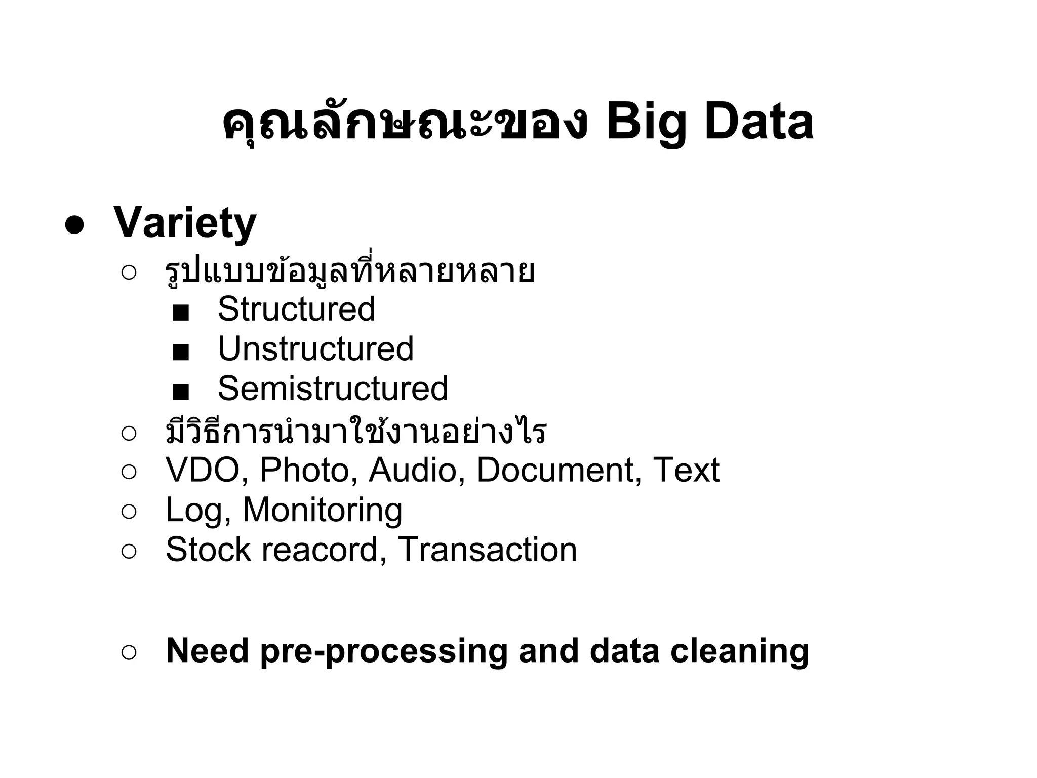 คุณล ักษณะของ Big Data
● Variety
  ○ รูปแบบข ้อมูลทีหลายหลาย
    ■ Structured
    ■ Unstructured
    ■ Semistructured
  ○ มีวธการนํ ามาใช ้งานอย่างไร
       ิ ี
  ○ VDO, Photo, Audio, Document, Text
  ○ Log, Monitoring
  ○ Stock reacord, Transaction

  ○ Need pre-processing and data cleaning
 
